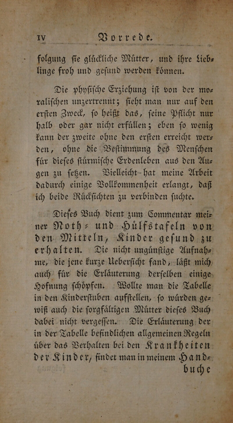 e — wm wre 8 a. * * 1 vn — ne froh und geſund werden koͤnnen. Die phyſiſche Erziehung iſt von der mo⸗ raliſchen unzertrennt; ſieht man nur auf den halb oder gar nicht erfuͤllen; eben ſo wenig kann der zweite ohne den erſten erreicht wer— den, ohne die Beſtimmung des Menſchen gen zu ſetzen. Vielleicht hat meine Arbeit dadurch einige Vollkommenheit erlangt, daß ich beide Ruͤckſichten zu verbinden ſuchte. ner Noth- und Huͤlfstafeln von den Mitteln, Kinder geſund zu erhalten. Die nicht unguͤnſtige Aufnah⸗ me, die jene kurze Ueberſicht fand, laͤßt mich auch fuͤr die Erlaͤuterung derſelben einige Hofnung ſchoͤpfen. Wollte man die Tabelle in den Kinderſtuben aufſtellen, ſo wuͤrden ge= wiß auch die ſorgfaͤltigen Muͤtter dieſes Buch dabei nicht vergeſſen. Die Erlaͤuterung der in der Tabelle befindlichen allgemeinen Regeln der Kinder, findet man in meinem Hand⸗