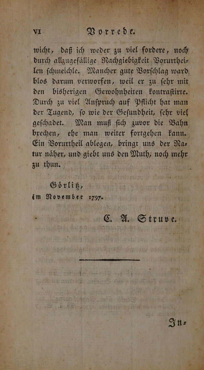 Yan - 1 Vorrede N len ſchmeichle. Mancher gute Vorſchlag ward blos darum verworfen, weil er zu ſehr mit den bisherigen Gewohnheiten kontraſtirte. Durch zu viel Anſpruch auf Pflicht hat man der Tugend, ſo wie der Geſundheit, ſehr viel geſchadet. Man muß ſich zuvor die Bahn Ein Vorurtheil ablegen, bringt uns der Na⸗ tur naͤher, und Maß uns den Muth, noch mehr zu chunt 5 | Götlig, Be im November 179.