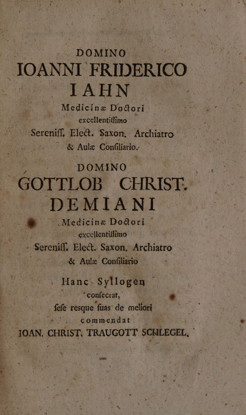 Ur. C BOMENO : uU .JOANN I FRIDERICO UE AHN : Medicine Dodori | .. excellentifimo : 'Sereniff, Ele&amp;. Saxon, Archiastro ^ &amp; Aulz Confi Adi ET NONDINO S ss GOTTLOB LH ! ^DEMIAN MA Auk * . Medicine Dodori ' Mant. excellentilli mo AUS Ele&amp;. Saxon, Archiatro: o« Aul. Confiliario | . Hanc- $yllogén  confecrat,- * fefe resque fuas: de meliori | ; commendat j dOAN, CHRIST. TRAUGOTT scuLeorL, ;