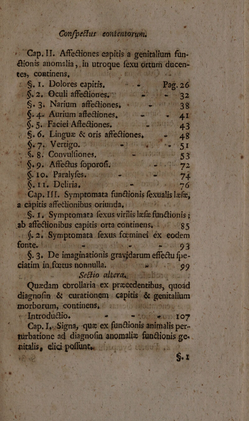 1 E | Confpettus eontentorym. - Cap. 1I. Affeliones eapitis à igébiniltori fün- JBionis anomzlia ,, in utroque (sid ved ducen- ven comtinens, aie. t aO. ivi :.S.1. Dolores capitis, ^ ^ eda Pag. 26 $2, Oculi affeüiones;s ^ 22 32 : $.3. Natrium affediones, * . - ^38 y nata Aurium: afleaiones, ^. ^ e^. o Mo e$ 5s Faciei'Affediones. ^^. 2:090 43 ——$.$.6. Lingue &amp; oris sfiedliones, u- 48 sS mp Vertigo, o accówen is svi eere  D$ Bosdulónés, spi artomgpub «4 4/$.9. Affe&amp;us foporofi.;/^ — ^ .-:.3^ 72 o $10 Paralyfes, «i Lal GM yan Ma , BSetisdeliriario I o6 ' Cap. TIT. Pici fundioni fexus lefe, .8 cápitis affectionibus oriunda, ^^^ *S. f Symptomata fexus virilis lef findionis; ab affe&amp;lionibus capitis orta continens, | .; .. 85 cea Sympromata. eren foeminei éx eodem ' fonterd NP netter 93 0$.3. Dei imaginationis grasaram, efieQu fpe- ciatim in.faetus nonnulla; RO ha V AD 99 d Setiio alteras; dNelion 2 Puedo cbrollaria.ex precedentibus, quoád diagnofin .&amp; «curationem . sip ES tp morborum, continens, s: 0 0007 iSnog *'Introdudio. ^. - * 06i 101 (107 - Cap. I,..Signa, que ex fünctionis animalis per- . gürbatione ad viden Pince odi ge. nitalis, dici pollunte. ./ /2 bu s