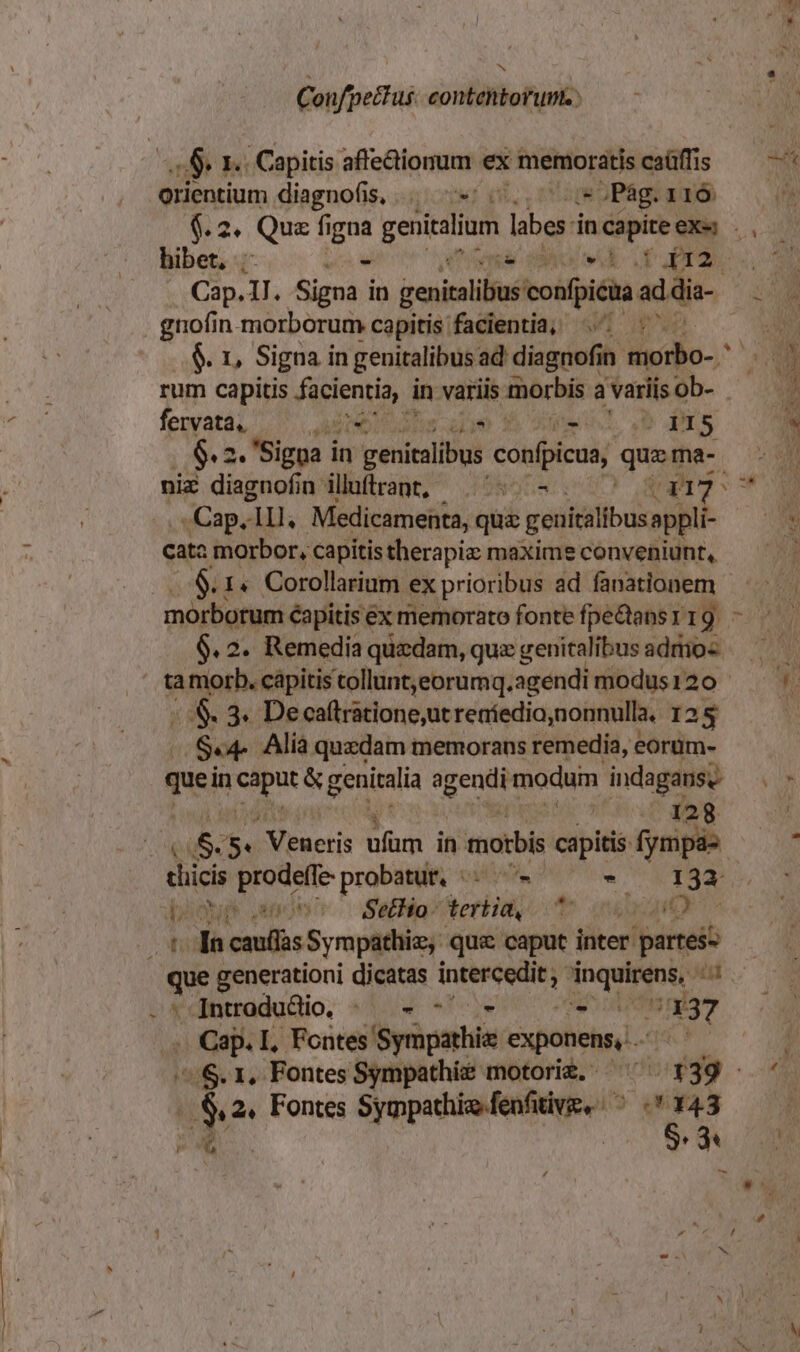 Confpe&amp;tus. contentorunt. : o9 e . Capitis affectionum ex memoratis caüffis orientium diagnofis, . «/ (.., ^ i5 Pág. 116 Cap.IJ. Signa in genibus confpicua ad die- gnofin morborum capitis facientia, ^ $. 1, Signa in genitalibus ad disgnofin ilio. rum capitis facientia, in variis morbis a variis ob- fenyatá, ^. dO udis eue fh ol b Prs $. 2. Signa i in vutiralibul confpicua, qu ma- niz diagnofin illuftrant, ^: - Rem ^ Cap. lll, Medicamenta, quz genitalibus appli- cata morbor, capitis therapiz maxime conveniunt, $.1« Corollarium ex prioribus ad fanationem morborum éapitis ex memorato fonte fpe&amp;ansr19. - 6.2. Remedia quedam, quz genitalibus adro« ta morb. cápitis tollunt,eorumq.agendi modus120 /.&amp;. 3. De caftratione,ut reníedio,nonnulla, 125 $.4- Alia. quzdam memorans remedia, eorüm- quei in xd &amp; genitalia agendi modum indaganse ear qe ju 8. 5. J Veneris bs in motbis capitis: fympas thicis prodeffe probatur, oA, POS o pego pop anon SMfioterliay, m iri - td cauflàs Sympathiz, que caput inter. partess que generationi dicatas Pia rro e M Introdudio. |. - - Ce HET .. Cap. I, Fontes! yriparhle exponens, S. 1, Fontes Sympathie motoriz, ^ 139 - De 2, Fontes Sympathie fenfitive, ^ . 143 D -