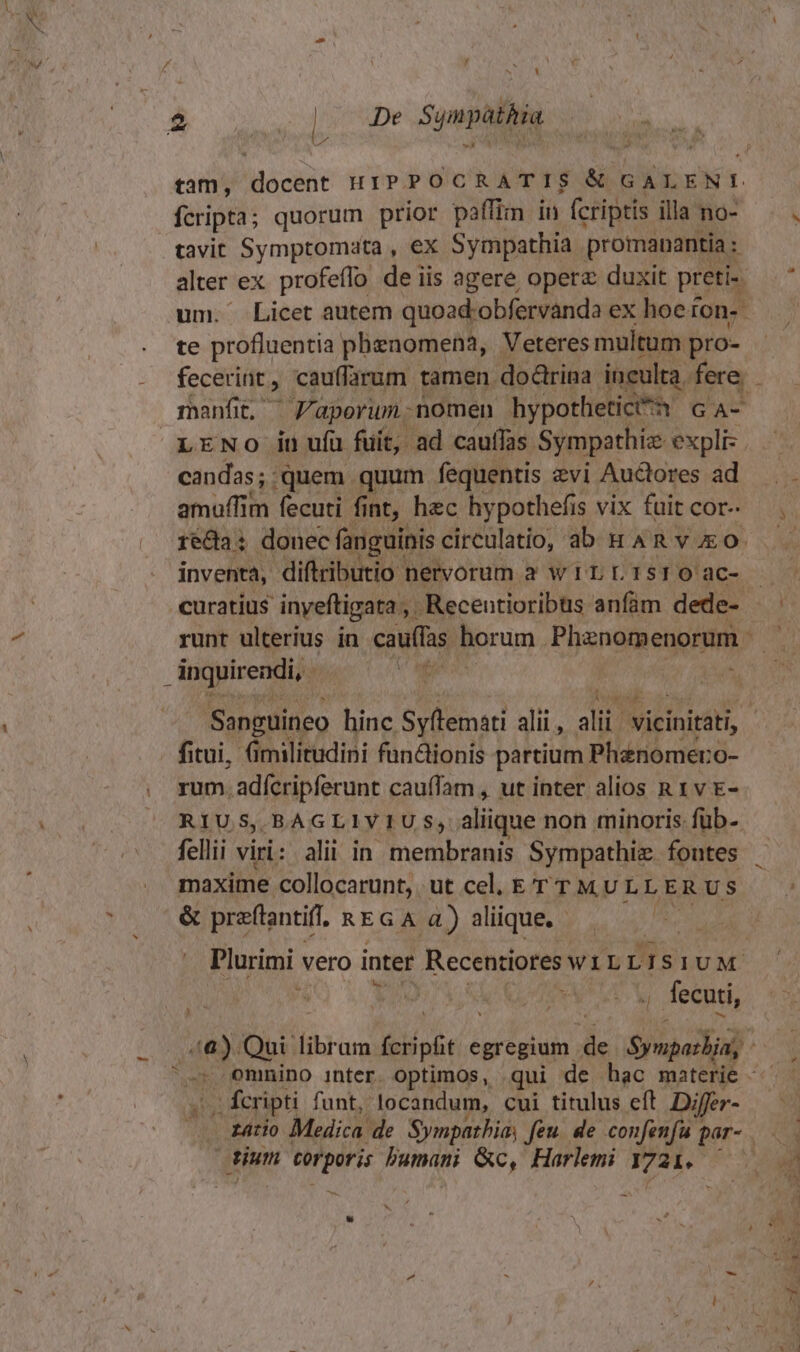 t 2 De Sympàthia » fcripta; quorum prior paffin in fcriptis illa no- tavit Symptomata , ex Sympathia promanantia : alter ex. profeflo de iis agere opere duxit preti- um. Licet autem quoad'obfervanda ex hoe ton. te profluentia phenomena, Veteres multum pro- fecerint, cauffarum tamen. doctrina. inculta. fere. manfit, Z'aperum.nomen hypotheticttn GA- LENO in ufu fuit, ad cauffas. Sympathiz expli- candas; .quem quum fequentis zvi Auctores ad amuffim fecuti fint, hec hypothefis vix fuit cor- inventa, diftributio nervorum à w1LL1srO ac- inquirendi, a Aves fitui, (imilirudini fundionis partium Phenomero- rum. adfcripferunt caufam , ut inter alios n 1 v E- RIUS, BAGLIVIU S; aliique non minoris: füb- fellii viri: alii in membranis Sympathiz. fontes maxime collocarunt, ut cel, ET T MULLE RUS &amp; praftantiff, REGA 4) aliique. Plurimi vero inter Recentiores WILL 1 SIUM y , fecuti, », fcripti funt, locandum, cui titulus eft Differ- tium corporis bumani &amp;c, Harlemi T72i.