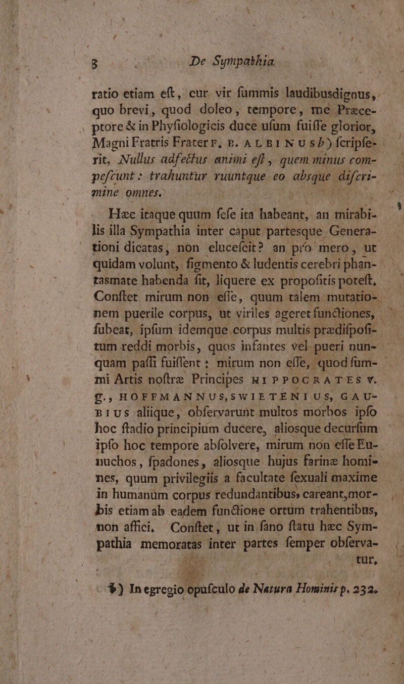 quo brevi, quod doleo , tempore, me Przce- , ptore&amp; in Phyfiologicis ducé ufum fuiffe glorior, rit, Nullus adfecfus animi eff ,, quem minus com- pefcunt : trahuntur ruuntque. co iod Pen mine omnes. Hac itaque quum fcfe ita habeant, an mirabi- lis illa Sympathia inter caput partesque Genera- tioni dicatas, non eluceícit? an pio. mero, ut tasmate habenda fit, liquere ex propofitis poteft, : V Xj nem puerile corpus, ut viriles ageret funüiones, fubeat, ipfum idemque corpus multis predifpofi- i- mi Artis noftre Principes R1 PP OCRATES Y. £g. ; HOFFMANNUS,SWIETENIUS, GAU- n1us alique, obfervarunt multos morbos ipfo hoc ftadio principium ducere, aliosque decurfum ipfo hoc tempore abfolvere, mirum non effe Eu- nuchos, fpadones, aliosque hujus farine homi- nes, quum privilegiis a. facultate. fexuali maxime in humanum corpus redundantibus, careant,mor- bis etiamab eadem funcione ortum trahentibus, mon affici, Conftet, ut in. fano ftatu hec Sym- pathia memoratas inter partes femper obferva- E. VW, . $) In d E... de Natura Honinis p.232.