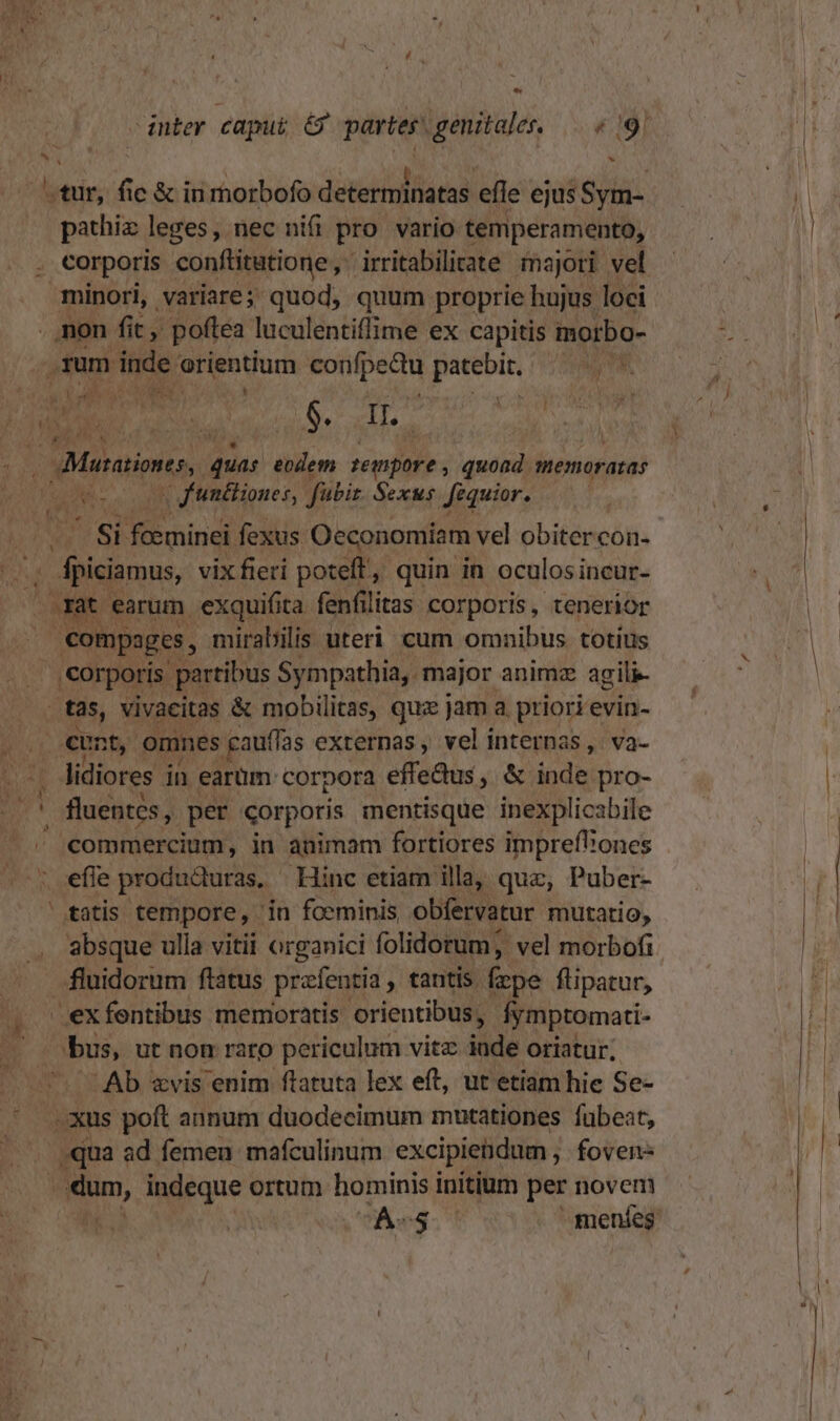 La » N' hal tur, fic &amp; inmorbofo determinatas efle ejus Sym- eia leges, nec nif pro vario temperamento, minori, variare; quod, quum proprie hujus loci . mon fit, poftea luculentiflime ex capitis morbo- 1um inde orientium confpedu patebit. TORT, 7 2 Vul i y.  Ds Do ^ No NEN $. II. : jd n^ ; £F Misiones, y eodem tempore , quoad. memoratas v f'unéliones, fübiz. Sexus Jféquior. Usi foeminei fexus Oeconomiam vel obitercon- jr eiua vix fieri poteft, quin in oculos incur- at earum exquifita fenfilitas corporis, tenerior | compages, mirabilis uteri cum omnibus totius corporis partibus Sympathia,. major animz agili- tas, vivacitas &amp; mobilitas, quz jam a. priori evin- E eum n omnes gauffas externas , vel internas, va- i lidiores in earüm corpora effedus, &amp; inde pro- ' fluentes, per corporis mentisque inexplicabile . commercium, in animam fortiores impreft'ones efle produdturas, - Hinc etiam illa, quz, Puber- tatis tempore, - in foeminis obfervatur mutatio, absque ulla vitii organici folidorum; vel morbofi fluidorum ftatus prafentia , tantis frpe flipatur, exfentibus memoratis orientibus, iymptomati- m ut non raro periculum vitz: inde oriatur; Ab zxvis enim flatuta lex eft, ut etiam hie Se- xus poft annum duodecimum mutationes fubeat, qua ad femen mafculinum excipiendum , fovens aa, indeque ortum hominis initium per novem