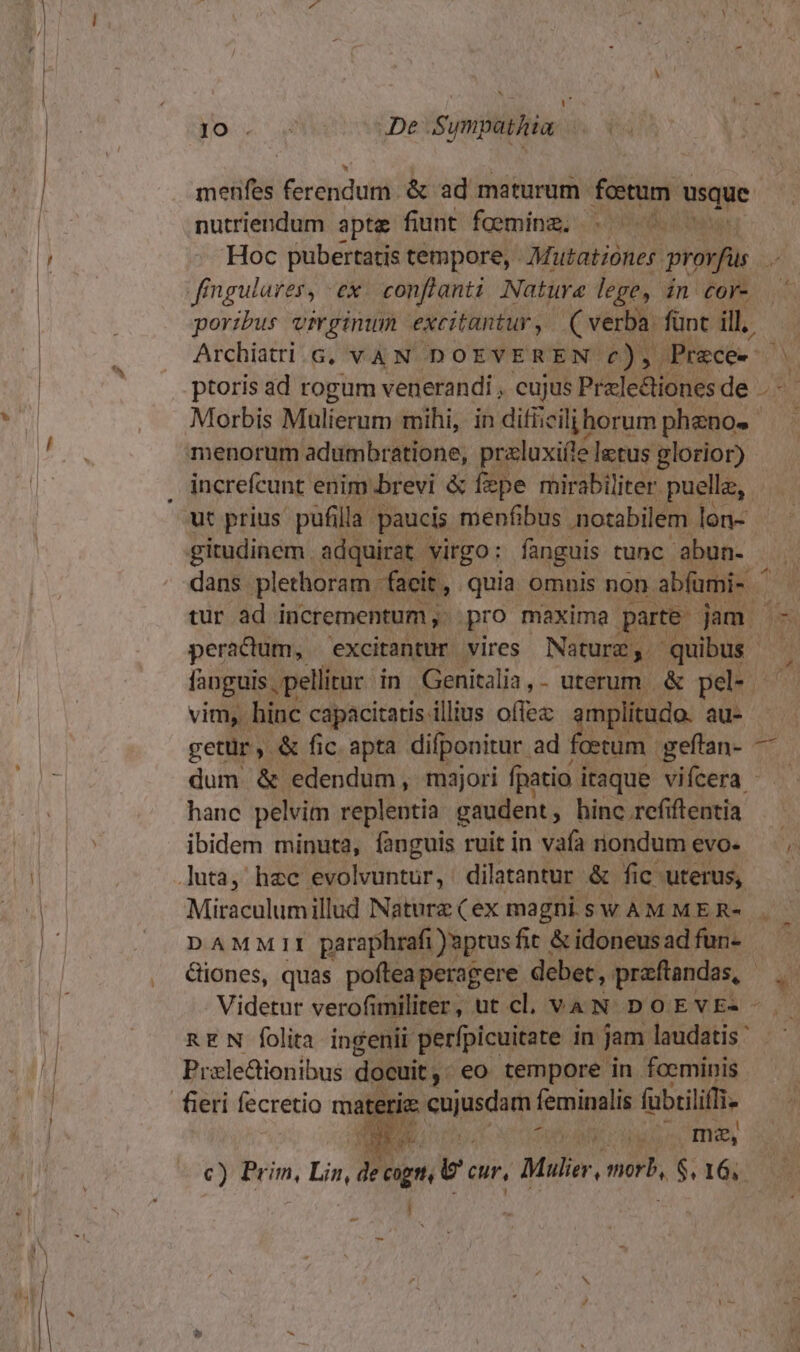 Jo « De Sympathim side Gerapidutil: &amp; ad maturum foetum usque. nutriendum apte fiuit! faeming; 10e 0 fingulares, ex. conflanti Natura lege, in cor- poribus virginum excitantur, (verbi fünt ill. Morbis Malierum mihi, in difiiciljihorum pheno« increfcunt enim brevi &amp; fepe mirabiliter. puellz, tur ad incrementum ,. pro maxima. parte - jam. peractum, excitantur vires Natura y. quibus | getür, &amp; fic. apta difponitur. ad foetum. geflan- — dum &amp; edendum, majori fpatio i itaque vifcera - hanc pelvim replentia gaudent , hinc refiftentia ibidem minuta, fanguis ruit in vafa nondum evo. DAMMII paraphrafi )uptusfit &amp; idoneusad fun- iones, quas pofteaperagere debet, praftandas, EN folita ingenii perfpicuitate in jam laudatis ' Prale&amp;ionibus docuit , eo tempore in foeminis a fi . mag, i E^