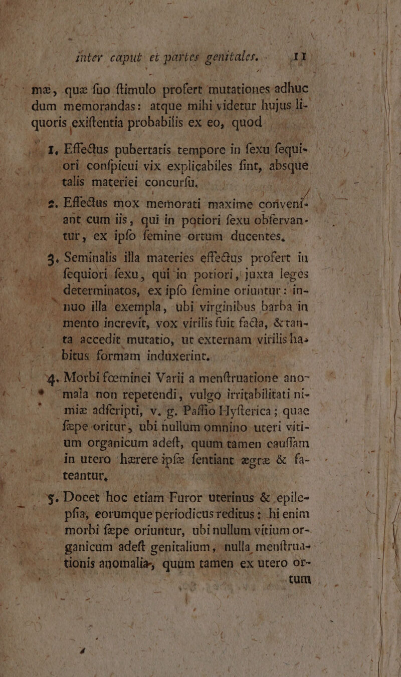 j - -: dum memorandas: atque mihi videtur RM li- dao, exittentia probabilis. ex eo, quod . talis materiei concurfü, - E x ant cum iis, qui in patiori fexu obfervan- Ww MD für, ex ipfo femine ortum ducentes, - j, D Seminalis illa materies effedus profert in WR T UAE fequiori fexu, qui i potiori ,; Juxta. leges | . determinatos, ex ipfo femine oriuntur : in- | gs illa exempla, ubi virginibus barba in VASA ^ . mento increvit, VOX virilis fuit facla, &amp;tan- . bitus. formam induxerint. ue Morbi fceminei Varii a menftruatione ano- * .'* -mala non repetendi, vulgo irritabilitati ni- | | mie adfcripti, v. g. Paffio Hyfterica ; quae fapye oritur, ubi nullum omnino uteri viti- , um organicum adeft, quum tamen caufam ». U An utero ;harere ed d on egre &amp; fa- T | teantur, , NAE Docet hoc etiam Furor uterinus &amp;: epile- | pfig eorumque periodicus reditus ; hi enim ipw v morbi fepe oriuntur, ubinullum vitium or- | v. ganicum adeft. genitalium, nulla, meuftrua- kd , tionis anomalia, TUS tamen ex utero or- &amp; u