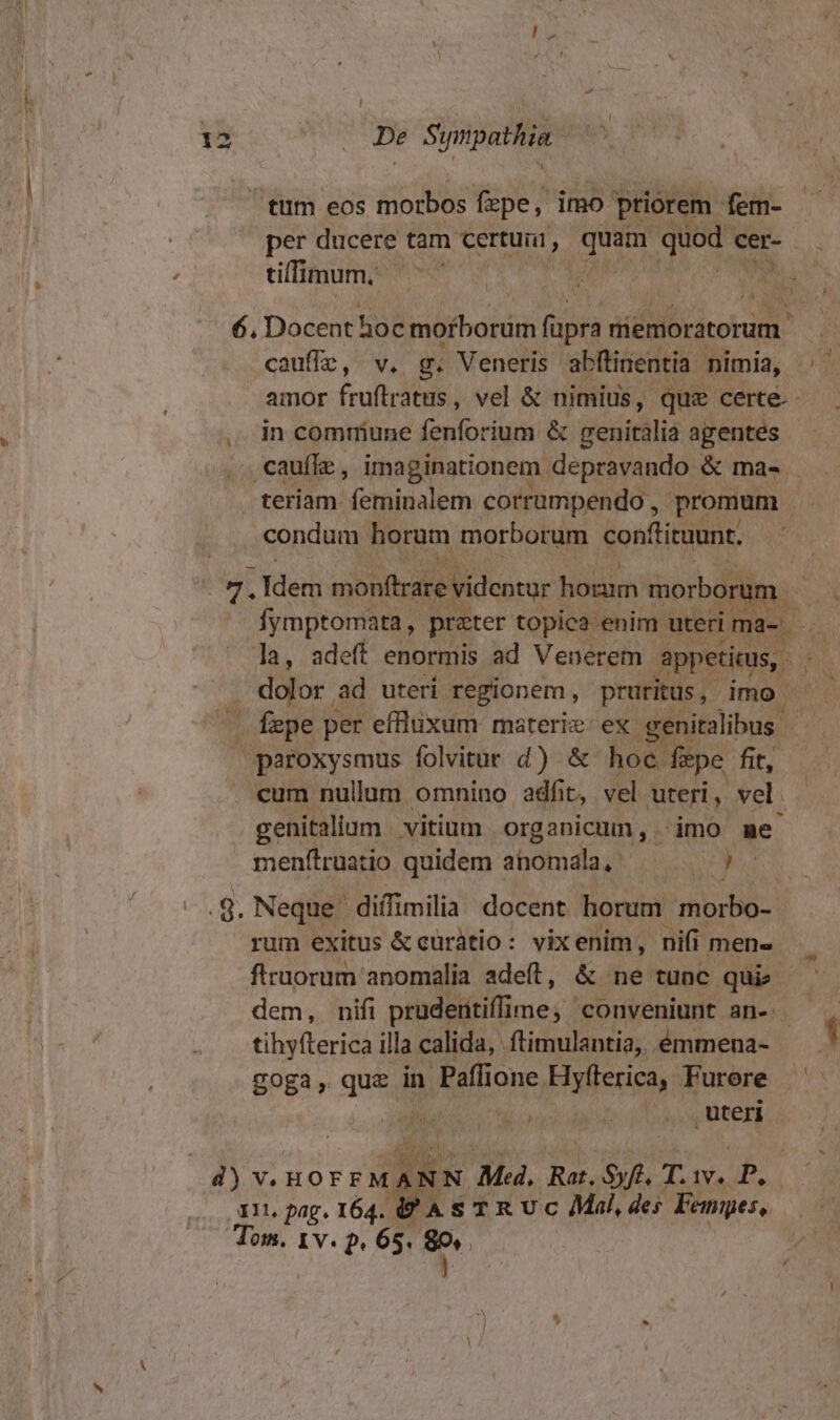 tum eos morbos fzpe, imo priorem fem- - per ducere tam certuii, Pags quod cer- tifiigum e TERN M 6. Docent hoc morborum füpra miemoratorum cauffz, v. g. Veneris abftinentia nimia, .- amor fruftratus, vel &amp; nimius, quz certe. in comrmiune fenforium &amp; peuitálió agentes .. cauffz , imaginationem. depravando &amp; ma- teriam. feminalem corrumpendo , promum à condum horum morborum conftituunt. » 7. Rer nionfhrabe videntur houm morborum. Y: Íymptomata, prater topica enim uteri ima- - ; la, adeft enormis ad Venerem - appetitus, h: dolor ad uteri regionem, pruritus, imo — — fepe per effluxum materie: ex genitalibus. paroxysmus folvitut d) &amp; hoc. fepe fit, . eum nullum omnino adfit, v vel uteri, vel. genitalium vitium organicumn, imo me menftruatio quidem ahomala, | ie nt -.8.Neque. diffimilia docent horum morbo- rum exitus &amp; curàtio: vixenim, ni(i mene firuorum anomalia adeft, &amp; ne tunc qui dem, nifi pruderitiffi ime, conveniunt an- tihyfterica illa calida, ftimulantia,. émmena- goga, quég in Paffic ione. Fic Furere J uteri Eta d) viuo ED Ma, Rat. Syft. T. 1a. P. 111 pag. 164. S A S TR U c Mal, des Fempes, Tom. 1 v. p. 65. ? j