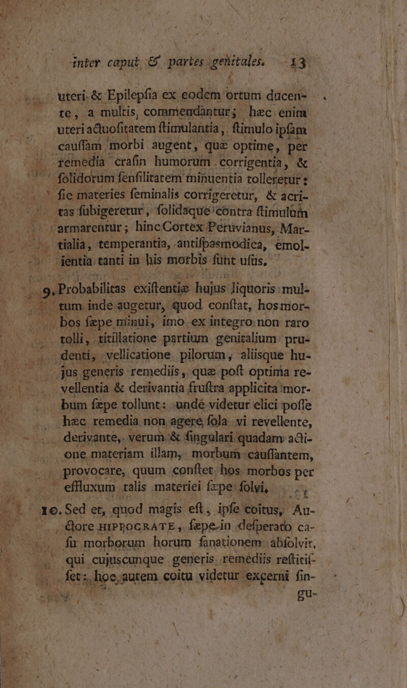 uteri. &amp;- Epilepf ia ex, eodem 4 ortum dücen- te, a multis, commiendàntur;.- hec enim uteri iactuofita atem ftimulantia ,. ftimulo ipfim cauffam mo rbi augent, quz optime, per ^ emedía cran humorum. corrigentia, &amp; AP. ' folidorim fenfilitratem minuentia tollererur ; — V fie materies feminalis corrigeretur, &amp; acri- dg » as: fübigeretur,, folidaque'cóntra ftimulüm | 1? rarmarentur; hincCortex Peruvianus, .Mar- TIN Ni tialia, temperantia, . antifpaémodica, 'émol-  dentia tanti in his morbis füht ufüs. bes exiftentig- hujns liquoris: mul- | tum. inde. augetur, quod conftat, hosmor- bos fape minui, imo ex integro non raro 4 E titillatione partium genitalium: pru- i i . denti, . vellicatione. pilorum , aliisque hu- / jus generis remediis ,, quz.poft optima re- 55s vellentia &amp; dellianzsi fruftra applicita 'mor- D oria dim fzpe tollunt: 'undé videtur elici poffe ps. . «hec remedia non agere fola. vi revellente, Meo. derivante, verum &amp; fingulari quadam adi- one materiam illam, morbum cauffantem, PUT T provocare, quum conftet. hos. morbos per kd — effluxum. talis materiei fxpe: folyi, z 1e. Sed et, quod magis eft, ipfe: coitus, Au- , &amp;ore HIPROCRATE ,. fepe-in defperato ca- . fü. morborum horum fanationem: abfolvir, E 1 : qui cujuscunque generis. remédiis reftitií- I P | fet; Jh, gutem. coitu videtur. -exgerni fin- ow : Bu- -€