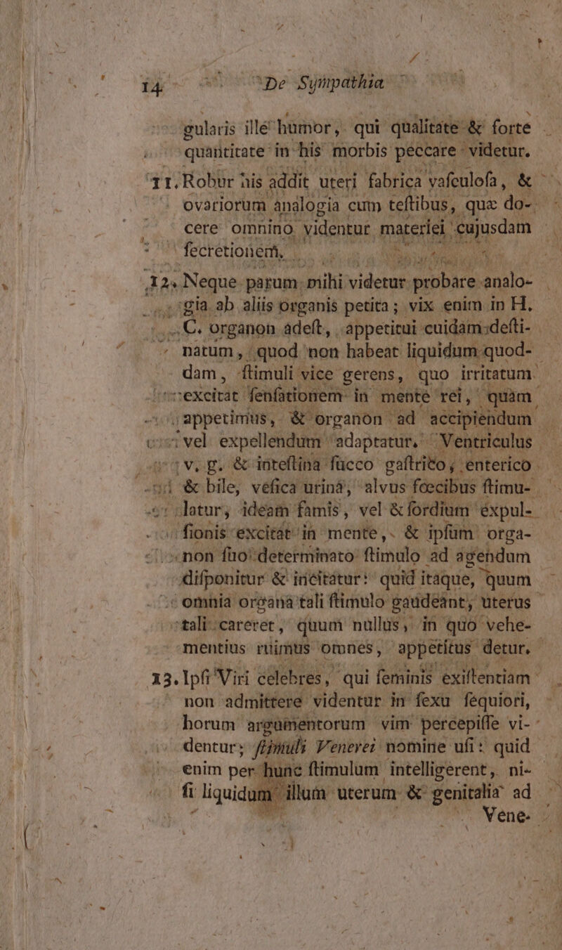 | gularis illé humor, qui qualitate &amp; forte j ] .. quantitate in his morbis peccare —.— 4I. Robur his addit. uteri fabrica vafculofa ,  evariorum analogia | cum teftibus, que ade ; . cere omnino uidentur, matre) cujusdam P E ' fecretionem, Ms id | CE TN Y 36 n Me vs, A2 ee parum. bili rib: probare analo- b P . gia ab aliis organis petita; vix enim in H. ....,: C. organon adeft, . appetitui cuidam;defti- . i^ natum, quod non habeat liquidum quod- - | dam, ftimuli vice gerens, quo irritatum. itti :exeitát. fenfationem: i in mepte rei, quam , appetimus, &amp; organon cad jon ié en expellendum ''adaptatur, ^ ntriculus | sv. pg. &amp; dnteftina fücco paff v: 'enterico 7t an bile, véfica urinà, alvus fcecibus ftimu-. : datur, ideam famis, vel &amp; fordium. ph / fionis excitdt in mente,. &amp; iplüm' orga- - mon füo':determinato: flimulo ad agendum prec &amp; irieitátur:' quid itaque, quum. ' omnia orcaná tali ffimulo gaudeant, uterus  tali: careret , quum nüllüs, in quo vehe- mentius ruimtus omnes, appetitus. detur. - 13. Ipfi var celebres, qui feminis exiltentiam *  ' non admittere videntur in fexu fequiori, | | horum argümentorum vim percepiffe vi-: . dentur; finu Venerer nomine ufi * quid. 1 unc ftimulum intelligerent, ni- um ardlium Wterum &amp; i i ad. di . Vene. - WS