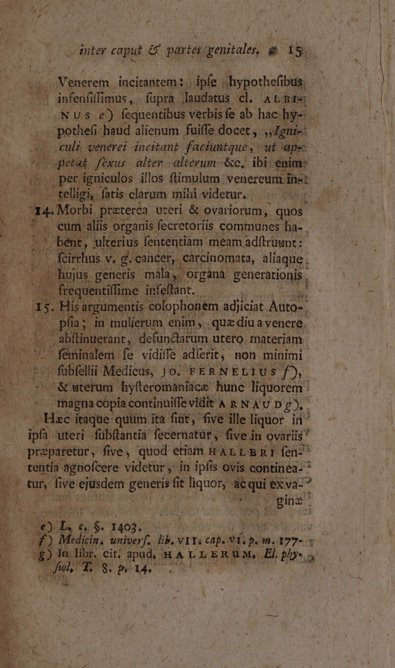 i a : ] inier diii &amp; partes genitales, e i. ..; Venerem incitantem:.. ipfe . s hypothefibus. : infenfi (limus ,. fupra. laudatus. cl ALBPb Nus e) fequentibus verbis fe ab hac. hy-  jj pothefi-haud alienum fuiffe docet , »Igni-: » culi. venerei incitant faciuntque ,- at ape: vopieti. fexus. alter. - altérum-&amp;c, ibi: euim: i pet: igniculos illos ftimulum ivenereumpiet , . telligi, fatis clarum mihividetur, | |. 7 a4 -Morbi. praterca uteri &amp; ovatiorum, quos. AM * Ü $i cum aliis. organis. fecretoriis communes ha- .- s MUR ' bent, | ulterius fententiam meam adftruunt: i TON. | feirhus v. g. concen. carcinomata, alaque;-—— ME nujus generis | mala , Organà' generationis, | / | (.. frequentillime. infellant.  iS. . His: argumeutis 'colophonem adjiciat. FER g | » pia; in mulierum enim . quz diua venere. | -  abftinuerant, defundarum utero. materiam - d E d féminalem . fe vidiffe adíerit non minimi . nr - tor fubfelli Medicus; jo. FERNELIUS f), B c&amp; uterum. hylteromaniice hune liquorem - sigma cópii continui(fe vidit'À R N AU D £), . lktizh itaque: quum ita fiat, five ille ligior id^ dB uteri fübftantia fecernatur, five in ovariis preparetur y five, quod etiam RHALLERI fen- ^ .. -tentía agnofcere. videtur , in ipfis ovis continea- * m tuy fi ive dos li generis fi (i t JM T eXva-? ^ iEn ie s | ^ uu * , Bins. É E Ug dex. Mi M pe Xangotiscn' hn | M n Medi cin. univer. ka VII; Cap. ts m.177- 1 E Ww Ta. libr. cit; apud, - HA L LERUM. El phys. j s AER
