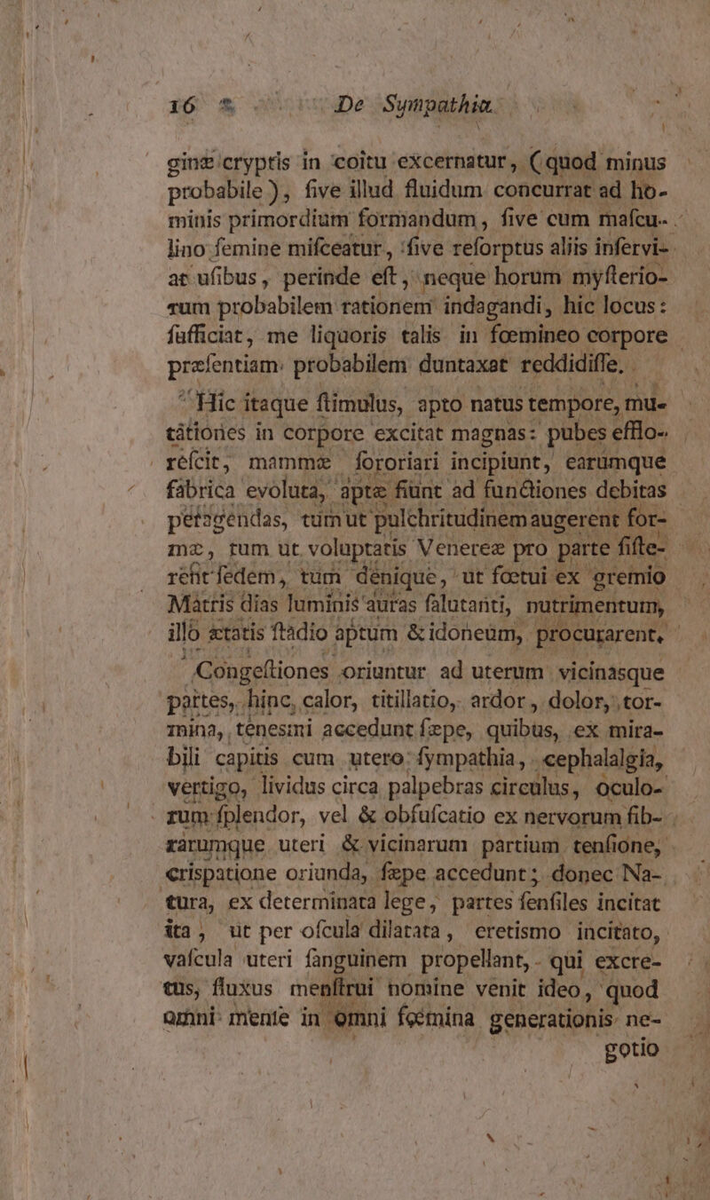 r6 €&amp; o06ugDe Sympathia. A : probabile , five illud fluidum concurrat ad ho- minis primordium formandum , five cum mafcu- lino: femine mifceatur,, :five reforptus aliis infervi-. at ufibus, perinde eft, meque horum myflerio- vum probabilem rationem indagandi, hic locus: füfficiat, me liquoris talis in foemineo corpore - pieicatisun probabilem duntaxat reddidiffe, ^ Hic i itaque ftimulus, apto natus tempore, mu. tátionies in corpore excitat magnas: pubes efflo- fabrica evoluta, apte fiunt ad funiones debitas péf2sendas, tüimut pulchritudinem: augerent for- mz, pum ut d Mn Menu PS pu fi fle- a ty sl iló &amp;tatis ftàdio aptum SUN Io cali [vn | | Conge(liones oriuntur ad uterum vicinasque - pertes, hine, calor, titillatio,. ardor ,. dolor, tor- 1nina, tenesimi accedunt fxpe, quibbo, ex mira- bili capitis cum utero: fympathia, . cephalalgia, vertigo, lividus circa palpebras circulus, oculo- - rum. fplendor, vel &amp; obfufcatio ex nervorum fib- . rarumque uteri &amp; vicinarum partium. tenfi one, crispatione oriunda, fzpe accedunt ; donec Na-. tura, ex determinata lege, partes fenfiles incitat ia, ut per ofcula dilatata, eretismo incitato, | vafcula uteri fanguinem propellant, . qui excre- tus, fluxus menfiroi nomine venit ideo, quod orhni- mente in | emni fcemina generationis- ne- gotio ^