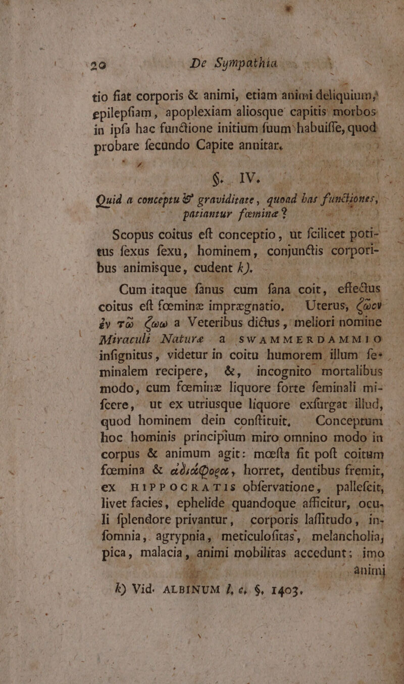 29 'cvsDe Sympathia m v SAN tio fiat corporis &amp; animi, etiam animi vi ddliquiam) epilepfi iam, apoplexiam aliosque capitis morbos: in ipfa hae functione initium. fuum: habuiffe, qud probare fecundo Capite annitar, — . do *di | 29 e cuta | NT LAM H Sod ruf 2 Quia a conceptu &amp; gravidirate quond lar diets patiantur femine? Scopus coitus eft conceptio, ut fcilicet poti- - tus fexus fexu, hominem, omeheun corpori- bus animisque, cudent kJ). Cum itaque finus cum d coit, efledus. coitus eít foeminz impragnatio. Uterus,. [47 cV- iy TO (ww a Veteribus dicus , meliori: nomine Miraculi Nature a SWAMMERDAMMIO infignitus, videtur in coitu humorem i illum fes . minalem recipere, &amp;, incognito mortalibus modo, cum fcemirz liquore forte feminali mi- fcere, ut ex utriusque liquore exfürgat illud, quod hominem dein conftituit, Conceptum hoc. hominis principium miro omnino modo in corpus &amp; animum agit: moefta fit poft coitum foemina &amp; adidQogos, horret, dentibus fremit, ex HIPPOCRATIS obfervatione, pallefeit, livet facies, ephelide. quandoque afficitur, ocu. fomnia ,. agrypnia, | meticulofitas ,. melancholía, pica, malacia. uem mobilitas accedunt: . imo a) de YAT inima k) Vid. ALBINUM l (.$, 1403. ^