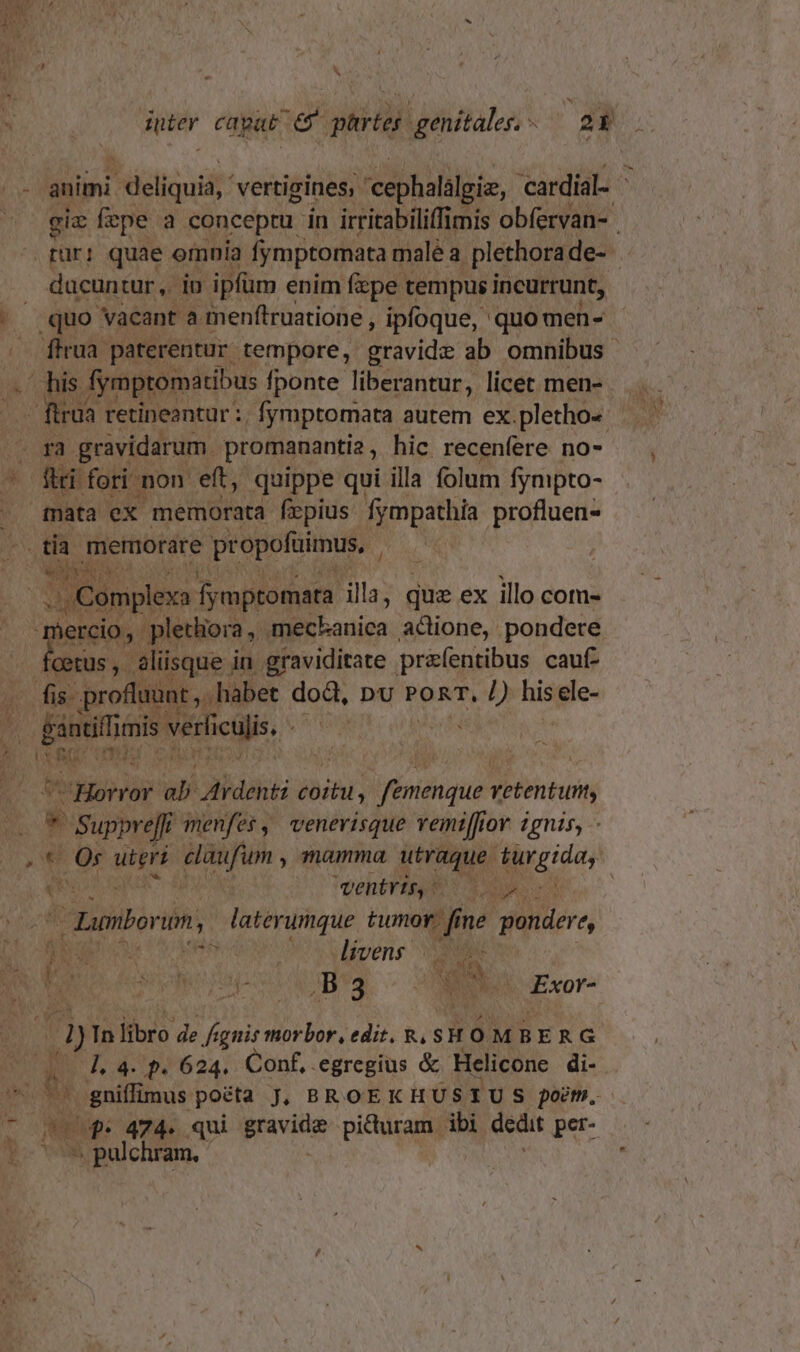 n animi deliquit vertizines; cephalilgie, cardial- - gie fepe a conceptu in irritabiliffimis obfervan- tur: quae omnia fymptomata malé a plethora de- ducun tur, iu ipfüm enim fzpe tempus incurrunt, |^» quo vacant a menftruatione , ipfoque, quo men- .. firua paterentur tempore, oet ab omnibus . his Aymptomátibus fponte liberantur, licet men- ftrua retineantur :. fymptomata autem ex.pletho- - ga gravidarum. promananti2 , hic recenfere no- ' fii fori non eft, quippe qui illa folum fympto- mata ex memorata frpius. fympathía profluen- .tia memorare pr opofuimus, Ea E ca fymptomata illa, que ex illo com- vercio, pletliora y. meckanica acione, pondere Es aliisque i in graviditate przfentibus cauf- fis- profluunt , habet doQ, pv PORT, /) Rid ele- . gantiliimis verliculis, URNAM : Ud Ec TET Cn d A Horror ab dirdenti jai femenque vetentut, * B isi | menfes , venevisque vemiffior 2gnis, - € Or iie isti ; mamma utraque turgida, (e entvzbb ona. ed tnborin, faterumque Be on pondere, BE Coe do v ipene vd ia 1 BON POETE. c A Ri (d) In libro de fignis morbor, edit. Ry, $H OMBERG 1. 4. p. 624. Conf, egregius &amp; Helicone di- au gniffimus poéta J. BROEKHUS 1U S poem. L. U$. 474. qui prvito picturam. ibi dedit per- L pulchram, bn »h