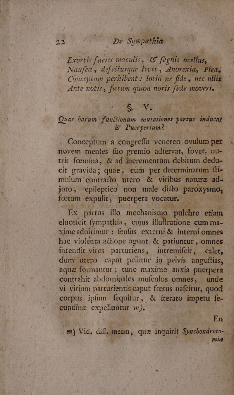 Exortir facies maculis, &amp; fagnis ocellus, - : Naufea, defecfusque leves , AnOYexia, Pica, Conceptam perhibent : Jod ne fide , nec ullis S. n y ru Quas barum funcliomum -mutasiones partus inducat G Puerperiunt - Conceptum a congre(fi venereo ovulum per novem meníes fuo gremio. adfervat, fovet, nu- trit fcemina, &amp; ad. incrementum debitum dedu- cit gravida; quae, cüm per determinatum fti- mulum contracto utero &amp; viribus naturc. ad- juto ; 'epileptico non male dido paroxysmo; foetum expulic, puerpera vocatur, AW Ex partus illo mechanisa m etiam elucefcit fympathia , cujus e oss cum ma- ximeadnitimur : fenfus externi &amp; interni omnes hac violenta a&amp;iope agunt &amp; patiuntur , omnes dum utero caput pellitur in pelvis anguftias, aqua formantur; tunc maxime anxia puerpera contrahit abdominales mufculos omnes, | unde vi virium parturientis caput fcetus nafcitur, quod corpus ipíum fequitur, &amp; iterato impetu fe- cundine expelluntur 71). * P L