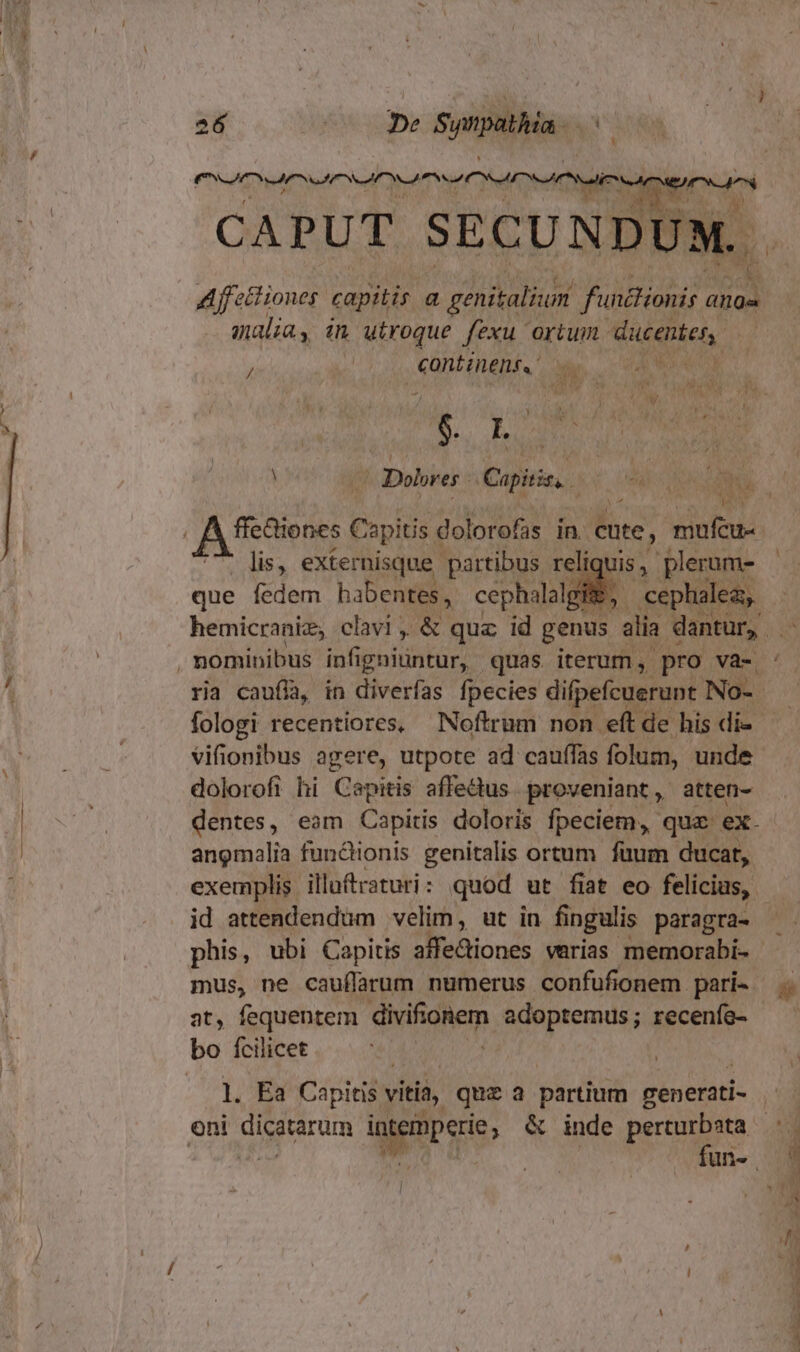 I S SI IOS II Y S CAPUT SECUNDUM. . Affet iones capitis a genitalium functionis anos malia, in utroque fexu ortum uie. | eanitineni.  / lis, externisque partibus reliquis, plerum- que fedem habentes, cephallgl cephalea, fologi recentiores, Noftrum non. eft de his di- dolorofi hi Capitis affedus. proveniant, atten- dentes, eam Capitis doloris fpeciem, quz ex. angmalia functionis genitalis ortum füum ducat, exemplis illuftraturi: quod ut fiat eo felicias,. id attendendum velim, ut in fingulis paragra- phis, ubi Capitis x CET varias memorabi- - mus, ne cauífarum numerus confufionem. pari- at, fequentem divifioem adoptemus; recenfe- bo fcilicet l]. Ea Capitis vitia, quz a partium cenerati- oni dicstarum Lodi &amp; inde perturbata $ Hn  : , v - Au. ie a aiam ni duro A