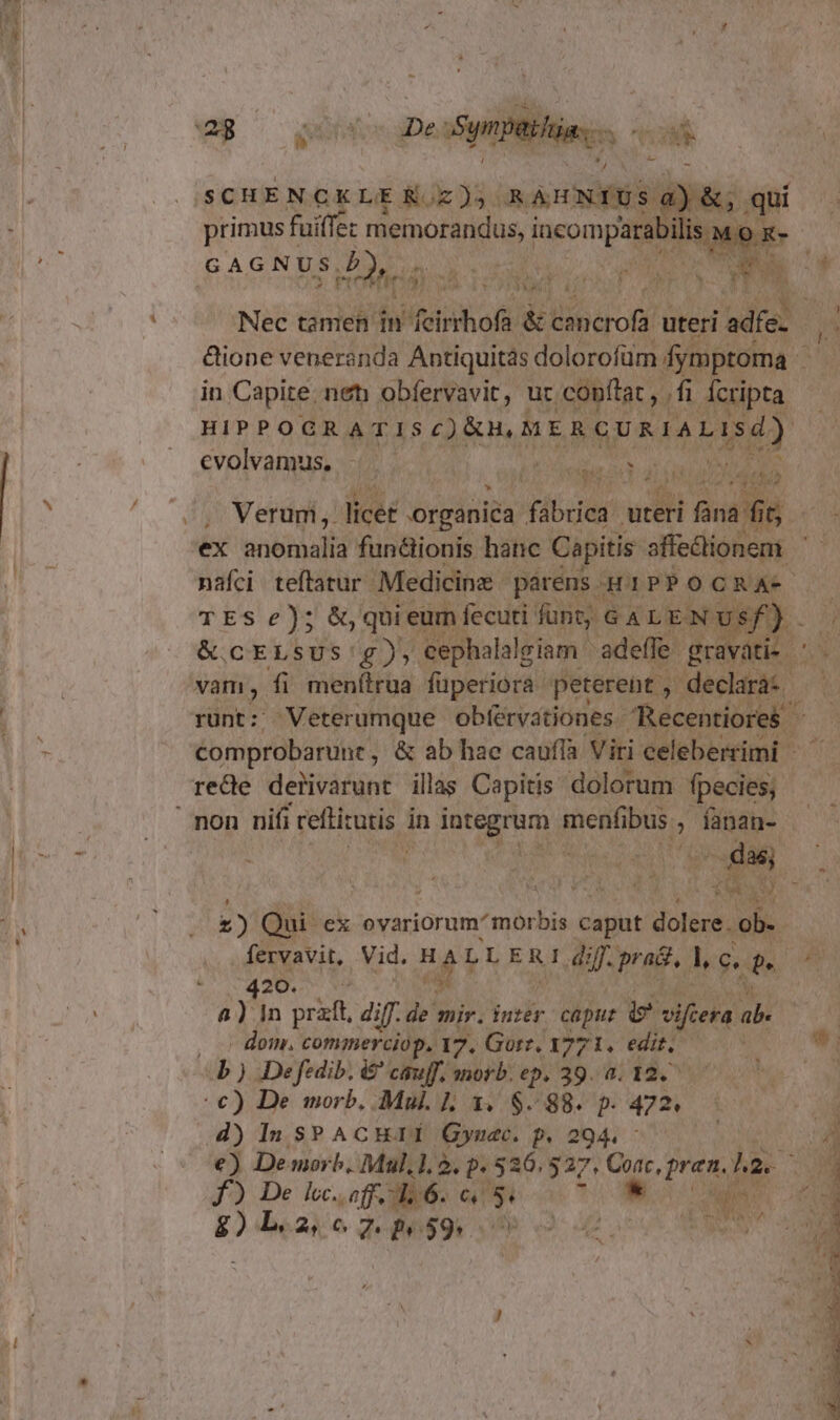 - SCHE NCKLE KoE 3 8 à sii sa ) primus f fuiffe: ai pond isMox- GAGNUS, d: PO MMC. us s T 'ü &amp;ione veneranda Antiquitás dolorofüm ; dymptoma in Capite. net obfervavit, ur. .copflat , /fi fcripta — evolvamus, - ; ; eia a afin di iun ^jehi , Merum,. licer organica Hbc dil i Ban ex anbtàaliá fun&amp;ionis hanc Capitis. affectionem nafci teftatur. Medicine - párens H1PPO GRAM. TES) qui eum í fecuti funt, 64 LENU &amp; cELSUS'£), cephalalgiam ' adeffe- pk rom vam, fi menílrua füperiora. peterent ,- declarà: | runt: Veterumque. obférvationes Recentiores . comprobarune, &amp; ab hae caufla Viri celeberrimi - rede dertivarunt illas Capitis. dolorum fpecies, £) Qui ex oyariorum morbis caput dt 20.5. v9 i a Yin prait, diff.de mir. iuzer. caput e vifiera ab. , 5 dom. commerciop. 17. Gorz, 3771. edit,  ) De fedib. &amp;' cauff, morb. ep. 39. a. 12. €) De morb, Mul. L3. $88. p. 472. d) ln SPACHII Gynac. p.294. : e) Demorb, Mul,1, 5. p. 536. 527, Corr, pren. har. V) diealco JeRUPQU SD v. 48 000