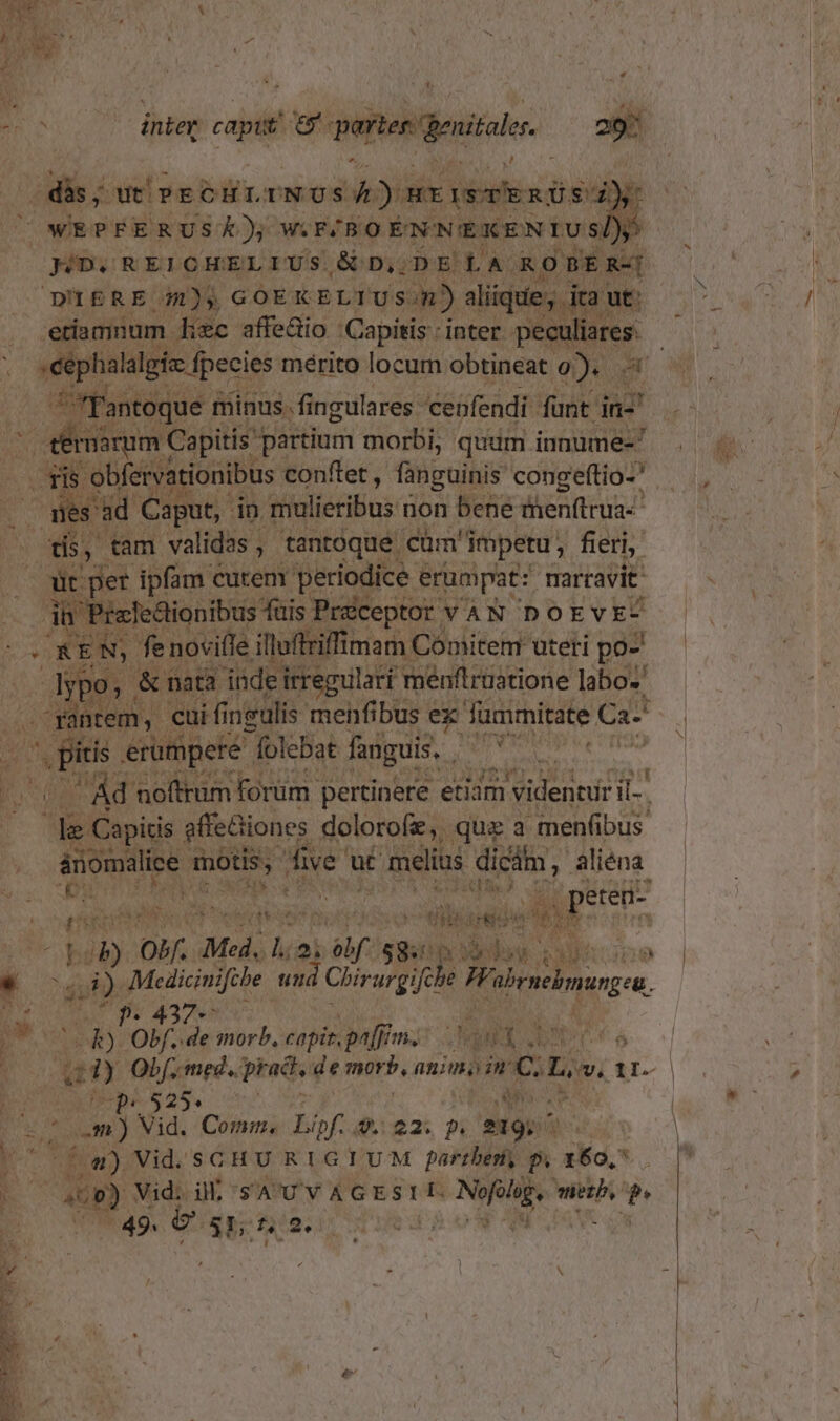 ig N | inter capit 9 porto genital 29 | dis; wei» ECHLINUS bi )ur Wages cond y: | WEPFERUSK), W.F/BO EN'N'EKEN IUS, » JD, REICHELIUS &amp;€ Dj 73 Et A. KO DER-| D'IERE 7/1), GOEKELTU sm) aliique, ita: ut: etiamnum. wc affe&amp;io | Capitis : inter. d | sephalalgie fpecies mérito locum obtineat o). ( 'fantoque minus. fingulares. cenfendi funt in- » rusrum Capitis | partium morbi; qudm innume- ad obfervati ionibus conftet , fanguinis congeftio-' . mes ad Caput, in. mulieribus i non bene menftrua- tís, tam validas , tantoque cüm' impetu, fieri, eer ipfam cutenr periodice e erumpat: narravit CUN izledlionibus fais Préceptor : VAN DOEVE- ee REN, fe novifle. illuftriffimam Comitem uteri po- dvr o, &amp; mt indeir regulari menftruatione labo. n ntem,. cui fi neulis menfibus ex fmmitate Ca . pis erumpere folebat fanguis, UIT ) (UC Ad n offrum forum. pertinere etidm videntur il. le Capitis gffediones dolorofe, que a menfibus árion malice motis; five x ü£ € melius dicám, aliéna. As. D EN a: eteni- à pi e eR (xt iso eye e tiis. ipiis jm AP : [DU bb Mf. Med, n T, spp S nr P ooe ^ t iy Macs u) 4 Clirurgife e o, Á - p. 4 x - p olf. de morb, espinptfimc: JM SP bus A. bo ny pr- 525. RESSORT SE Vid. Comm. iof i$.io2: 9» 219; ^ y H i (4) Vid. SGCHU RIGIUM partbem, p. 160,7. COMER ae x d