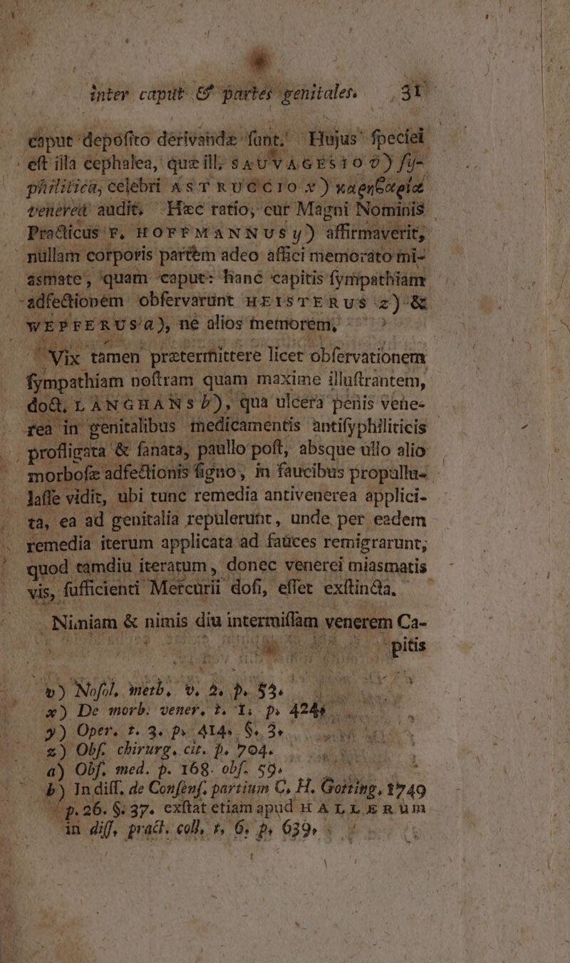 E ro depofito dérvstida: unt; Hujus' fpeciei | | eft iila cephalea,: que i ill; AP d ep 1029) jue philitica; celebri KS TRUCÓIO Y) xa en Gotolat teteved audit, Hzc ratio, cur Magni Ko minis | Pra&amp;ticus v. HOFFMANNUSy) affirmaverit, - nullam corporis partem adeo affici memorato mi- ásmate, /quam caput: hané capitis fynmpathiam -adfe&amp;i opem obfervarunt HEISTERUS z) &amp; Vix: tamen praterrfittere licet MUS RULnEN fympathiam noftram quam maxime illutrantem, | doà. à À N GHA N: - i BA qua ulcera penis vehee ., profligata. '&amp; fanata, paullo poft, absque ullo alio diz, Y ü bi tunc remedia antivenerea 54 ig quod. tamdiu iteratum , donec venerei miastnatis vis. fufficienti Metcurii dofi, effet exítinda, | .Niniam. &amp; nimis diu intermiffam venerem Ca- uf P3 | | s * j Á Hi hs de  | iA Ny, Jpitis. b Nofol, vit b. ^, » As T. 4 x») De morb. vene, t. 1i. p» 4245 — 9) Optr. t. 3« p» A14. * Seo cam di uU &amp;  ObK chirurg.cit. D. 704... SUCRE a) Obf. med. p. 168. obf. Ss. E id 2 * de x (P 26. $37. exftat etiam apud HALLERUm in Jul prac. coll, f, 6 Hn 639» s ; ' l