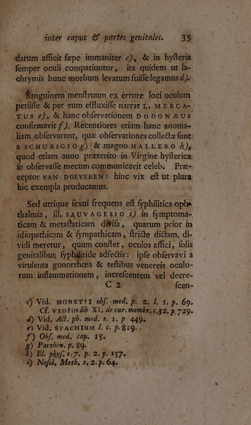 inter caput Ki partes. ; didi S35. afin afficit fepe immaniter. ei &amp; in hyfleria Y femper oculi .compatiuntur , ita quidem ut la- ehrymis Wo EF levatum fuiffe legamus d). E uinem 'menftruum ex értore loci oculum j perio. &amp; per eum effluxiffe narrat L. MERC A- TUS e), &amp; hanc obfervationem D ODO N AUS | confirmavit f). Recentiores etiám.hànc anoma-  liam obfervarunt,. que obfervationes colle&amp;z funt; (à SCHURIGIOq) &amp; magno-HALLERO Á)y d quod etiam anno praterito jn. Virgine hyfterica: fe obfervaffe mecum c municavit eeleb, | Pre« » eeptor VAN DOEVEREN: hinc vix eft ut pince Am speqp. producamus, 5n ^ Sed utrique : fexui frequens eft fyphilitica. e | E , ill. sauv AGESI0 i) in fymptoma- . -ficam &amp; metaffaticam diWifa, quarum prior in Eon : diopathicam. &amp; fympathicam, Wtride. didam, di-  (vidi meretur, quum conftet, oculos affici, folis . genitalibus fyphilitide adfeüis: ipfe obfervavi a gels gonorrhoea &amp; teftibus venereis oculo- rum. » inflammationem : increfcentem. vel decre- — C 2r s - fcen- ; ó Vid. HORST!I fen med, L. UNE I, f. 69. ^ Cf viptus b XI, decur. membr. c,32, p.729 o4) Vid, AG. pb. med. t. 1. p. 449. - €) Vid. sPAcHIuM 4 c. 5. 819. - (00 f) Obf. med. cap. 15. | 3) Nofol, Metb, qur 64. , À [|