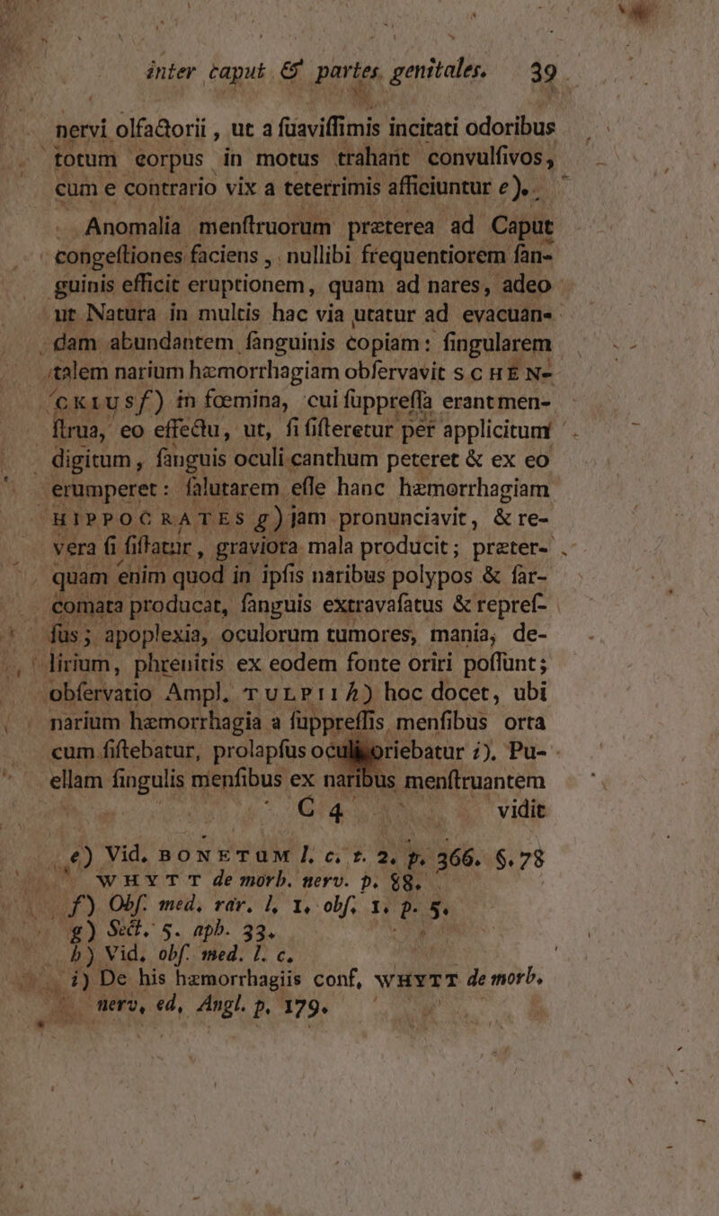 nervi. olfadorii , Ut 3 füaviffimi imis incitati odoribus totum €orpus in motus traharit 'convulfivos , cum € contrario vix a teterrimis afficiuntur e). Anomalia menftruorum preterea ad. Caput | congeftiones faciens , . nullibi frequentiorem fan- guinis efficit. eruptionem, quam ad nares, adeo ut Natura in multis hac via utatur ad evacuan«- -dam abundantem fànguinis copiam: f ingularem L- narium hamorrliagiam obfervavit s c H E N- /(GKLUS f ) in foemina, cui fuppreffa. erant men- | ftrua, eo effectu, ut, fififterecur per applicitum digitum, fanguis oculi canthum peteret &amp; ex eo erumperet :. falutarem. efle hanc hzmorrhagiam HIPPOCRATES £)i Jam pronunciavit , &amp; re- vera fi fi flatur , graviora mala producit; preter- am enim quod in ipfis naribus polypos &amp; far- Fx producat, fanguis extravafatus &amp; repref- | - I -lirium, phrenitis ex eodem fonte oriri poffunt; obfervatio Ampl, rTurLP:14) hoc docet, ubi narium hamorrhagia à fuppreffis. 1s menfibus orta cum 1 rebatur 1) Pu-- ellam. fingulis menfibus ex naribus menftruantem AQ v ANS x vidit Pp Vid, BON dir PP y 366. $.78 0 WHMYT T de morb. nerv. p. $8. — Wf) Obf. med, rar. l, 1, obf. 1. j^ t g) Se. $- apb. 20. 25. Vid, obf. med. 1. c, | d) De his hazmorrhagiis conf, WHYTT de morb, | POR ero, 4, Angl. P 179. | T 