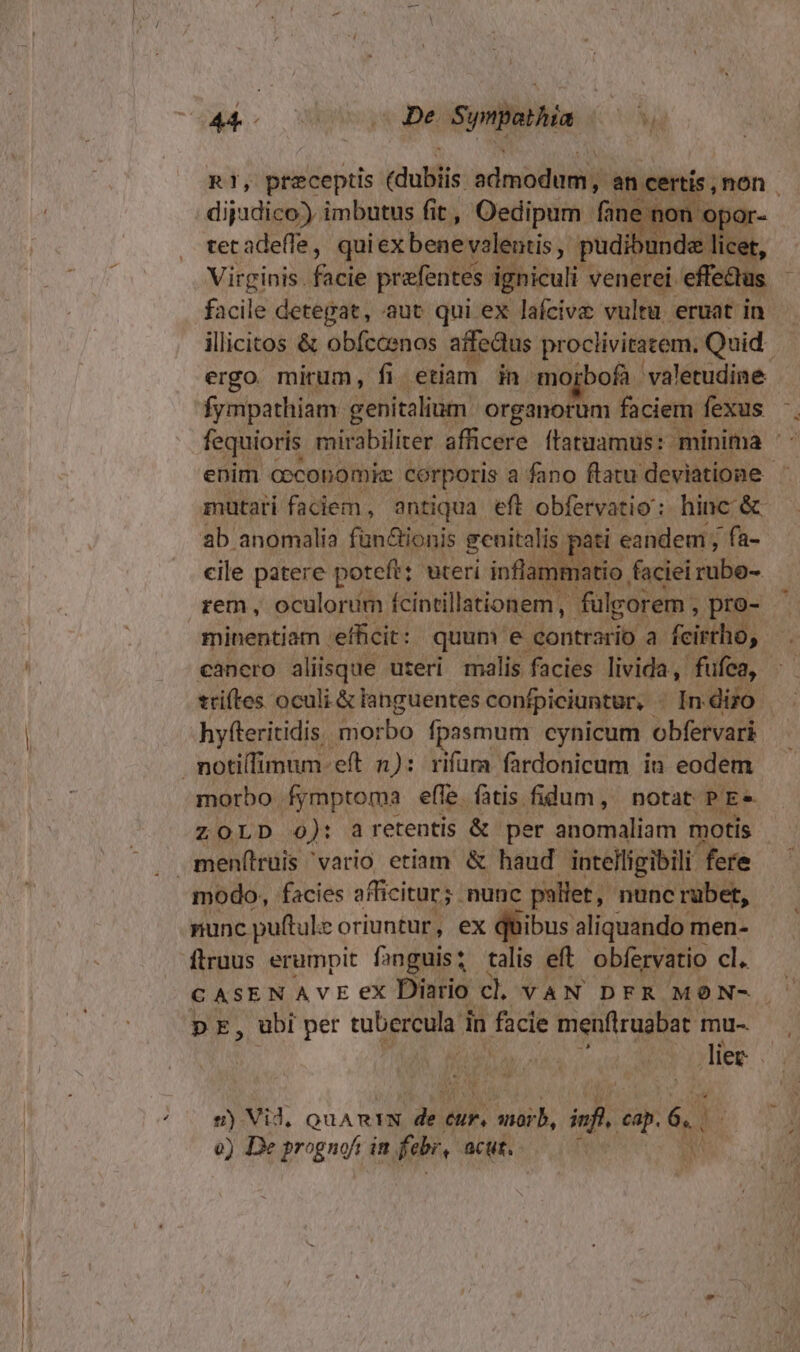 | di; Meeny imbutus á i Vicarii (d um ilie tetadeffe, quiex bene volentis pudibu edit * Virginis. fedis prefentes igniculi venerei. effe&amp;tus facile detegat, aut qui ex lafcive vultu eruat in ergo. mirum, fi. etiam in morbofà valetudine fympathiam. cenitalium: organorum faciem fexus E B ab anomalia fün&amp;ionis genitalis. cile patere poteft: wteri inflam rem, oculorim ícintillationem ,. fülgorem , pro- | minentiam . efficit: quum e. contrario a. feisilid; cancro aliisque uteri malis facies livida, fufca, pati « eandem , fa- hyfteritidis. morbo fpasmum cynicum obfervari notilimum eft n): rifum. fardonicum in eodem morbo fymptoma effe. fatis fidum, notat PE» ZOLD 0): aretentis &amp; per anomaliam motis men(lruis 'vario etiam &amp; haud intelligibili fere modo, facies afficitur; . nunc pallet, nunc rübet, nunc puftule oriuntur, ex quibus aliquando men- flruus erumpit f; »nguis talis eft obfervatio cl. p E, ubi per dd rad in facie menflruabat. mu-. j^ RON P) s) Vid, QUARIN de. uit. orb, inf. us [2 e) De prognoi : dm febr, acut. [ A