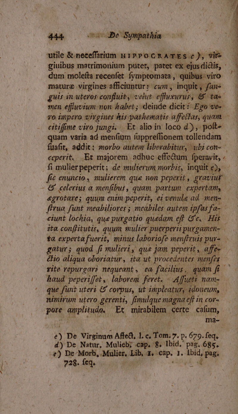 44k Be Synpathía utile &amp;.neceffarium B1» PocmRATES c), vit» giuibus matrimonium putet, patet ex ejus diclis, dum molefta recenfet fymptomata, quibus viro mature virgines sffüciunturr cuwi, inquit, fans — | guis in uteros confluity velut. effusurus; 6 t | men. effuwvium non. habet; deinde dicit Ego Ve». v0 ünpero uivgies his pathematis affefas, quam. citiffime viro jungi. .. Et alio in loco d), poft- quam varia ad menfiüm fuppreflionem tollendam fuafit, addit: morbo autem liberabitur, ubi con« ecperit, .Et majorem adhuc effedum. fperavit, fi mulier peperit; de mulierum morbis, inquit £2» N € enuncto , mulierem que non peperit, graviuf | - &amp; celerius a menfibus, quam partum. expertam, &amp;grotares quum enim peperit, ei venula ad men- fFrua. funt meabiliores ; meabiles autem ipfas fa- ciunt lochia, que purgatio quedam eff Gc. His ) ita, con[Hitutir, quum mulier puerperit purgamen- ta expertafuerit, minus. laboriofe menffruis pur- - gatur; quod fi mulieri; que jam peperit, affe«- &amp;Hio aliqua oboriatur, it ut procedentes. menfes vite repurgar? nequeant, ea facilius .. quam f ^^ haud peperiffet ,. laborem feret. - Affuti nam- ' que fünt uteri &amp; corpus, ut. impleatur, ddoueum, nimirum utero gerenti, fimulque magna effincor- pote quplituda, Et micabilem, eerte cafum, - | | ma- ^ rd p De Virbinad Affe, 1. e ds. 7. P. 679. feq, d) De Natur, Mulieb; cap, 8. lbid. pag. 685. -&amp;) De-Morb, .Mulier, Lib, P P l. -—: pag 728. feq. |. j