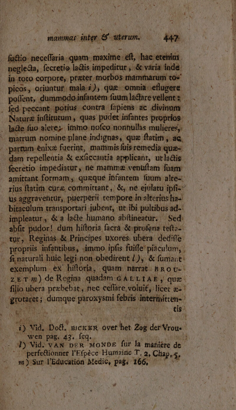 mammas: inter, &amp;' uterum. —— AT fu&amp;io- neceffaria.. quam. mexime eft, hac etehiai. neglecta ,. fecretio latis. impeditur , .&amp; vária inde: in toto corpore, ptter tnorbos mamtnarum to« picos, oriuntur. mala.2), que. omnia: eflugere . fed. peccant potius contra fapiens ac divinum Natura inftitutum , quas pudet infantes proprios. . lade fuo alerez. itnmo nofco nonnullas mulieres, -. partum enixe fuerint, mammis fuis remedia que- fecretio impediatur, ne mamme venüflam fuam. amittant formam; quequé iüfantem füum alte. rius ftatim cürz. committant ,' &amp;, né ejalatu ipfi-^ us aggraventür, puerperii tempore in alterias ha« . bitacülum transportari jubent, nt ibi pultibus ad--: impleatur , &amp; a lacte humano abfineatur. — Sed. abíit pudor! dum hiftoria facra &amp;profena teftz- . tur, Réginas &amp; Principes uxores ubera dedifle . propriis infamibus, immo ipfis fuiffe piaculum, . - fi naturali huie legi. non obedirent /),. &amp; fumant: exemplum ex hilloria, quam narrat. &amp;R o v-- -. filio ubera przbebát, nec ceffare. volui£, : licet &amp;- ' | grotarer; dumque paroxysmi febris interimitcen- edifici E  PEL. i Po eS N : f ; 4) Vid, Doct, sick ER ovet het Zog der Vrou« ^. wen pag. 43. feq.. ba addu oap - 3) Vid. vVAN DER. MONDE fur là maniére de '.perfe&amp;ionner l'Efpéce Hunisine T, 2, Cliap,5, s) Sur l'Education Medic, pa. 166, — 5 —- M (s ,