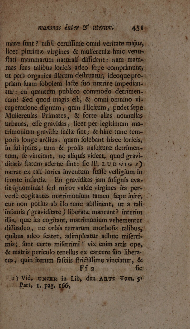 a à EM mammas énter. e. abertm, Cosby A n ^ cdiddiint bild. certiffime oi omni: veritate május,. licet. plurirhz virgines &amp; muliercul huic: venu-. | flati. mammarum naturali diffidant :: riam. mame . mas fuas talibus loricis adeo. fxpe 'comprimunt; . ut pars organica illarum deftruatur, ideoquepro-: priam fuam. fobolem. lade fuo nutrire impedian- tur: en quantum publico. commodo detrimen- tum! $ed quod magis eft, &amp; omni omnino vi- . tuperatione dignum , quin illicitum , pudet fzpe. - Mulierculas Primates, &amp; forte. an. nonnullas . . urbanas, effe gravidas, licet per legitimum ma- trimonium gravide facte fint; &amp; hinc tunc tem- poris longe ar&amp;ius, quam folebant hisce loricis, in fui. ipfi us, tum &amp; prolis nafciture detrimens: tum, fe vinciunt, ne aliquis videat, quod gravi- ' ditatis ftatum adertz. fint: fic Ill, Lu D wxG 5) ' narrat ex tali lorica inventum fuiffe veftigium in - fronte. infanris. | En graviditas j jam infi iguis eva« fit ignominia! fed miror valde virgines ita per vere cogitantes matrimonium tamen fepe inire, - '€ur non porius ab illo tunc - abflinent, ut a tali: infamia ( graviditate ) liberate; maneant? interim. illis, quz ita cogitant, matrimonium vehementer: . . diffüadeo, ne orbis terrarum morbofis. talibus; . quibus adeo fcatet, adimpleatur. adhuc miferi | &amp; matris periculo tenellus ex carcere füo libera- ipis bap iterum fafciis ftrictiffime vinciatur, &amp;- Ffo. MEOS UE As Vid, OUNZER in- Lib, den AmRTZ Tom, 5