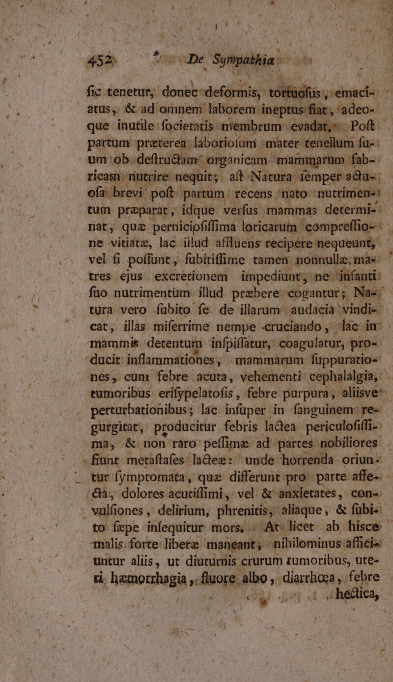 fic tenetur, VS ulilidfis, ide n atus, &amp; ad omnem laborem: ineptus fiat , 'adeo- que inutile: facietatis membrum evadat, Poft. . asm praterea. laborioium. mater. tenellum fü- : um ob. defirudam- -organicam mammarum fab-. ricam - nutrire nequit; aft-Natura femper adu-.; ofa: brevi! poft. partum. récens nato nuttimens: tum praeparat, idque. verfüs mammas determi-: nat, quz. pernicipfiffi ma loricarum 'compreffio- - , ne vitiatz, lac illud affluens recipere nequeunt, - vel fi poffunt, fübitifflme tamen nonnulle,màs ' tres ejus excretionem impediunt, ne- 'j&amp;fanti: fuo nutrimentüm illud. prebere: cogantur ;. Nas; tura vero fübito fe de illarum: audacia vindi- - cat, illas miferrime nempe «crüciando , lac im : mammis. detentum infpiflatur,. coagulatur, pro- ducit: inflammatio es, mammarum füppuratio-: nes, cum febre acuta, vehementi cephalalgia, - tumoribus erifpelatofis , febre purpura, aliisve perturbationibus ; lac infüper in fanguinem: re- gurgicat, producitur febris ladea periculofit iffi-. ma, &amp; non raro peífime. ad. partes nobiliores . fiunt metaftafes ladez: unde horrenda oriun. tur fymptomata, quz differunt: pro perte affe» - /&amp;à, dolores acuti(fimi, vel. &amp; anxíetates, con-. - vulfiones , delirium, phrenitis, aliaque, &amp; fübi- - . to fepe infequitur mors, . At licet ab. hisce Tnalis.forte liberz maneant, nihilominus áffici« untur aliis, ut diuturnis crurum rumoribus, ute- L5 Maius » uo. albo, MRNA febre -