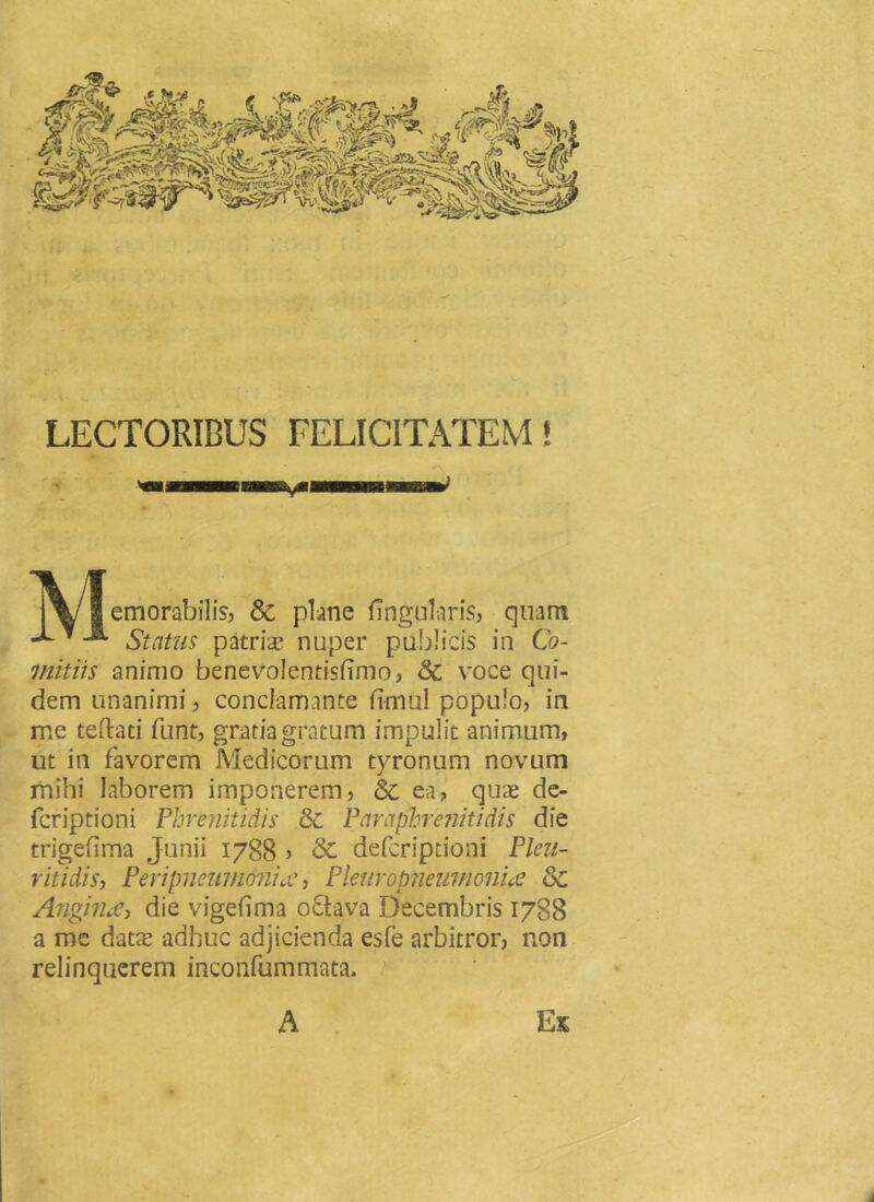 LECTORIBUS FELICITATEM! emorabilis, &amp; plane Angularis, quam ^1 Status patria? nuper publicis in Co- mitiis animo benevolentisfimo, &amp; voce qui- dem unanimi, conclamante fimul populo, in me teftad funt, gratia gratum impulit animum, ut in favorem Medicorum tyronum novum mihi laborem imponerem, &amp; ea, quas de- fcriptioni Phrenitidis &amp; Paraphreniti dis die trigefima Junii 1788 &gt; &amp; defcription! Pleu- ritidis, Peripnemii&amp;nicc, Pleuropneumonue &amp; Angina&gt; die vigefima oQava Decembris 1788 a me datae adhuc adjicienda esfe arbitror, non relinquerem inconfummata. A Ex ■