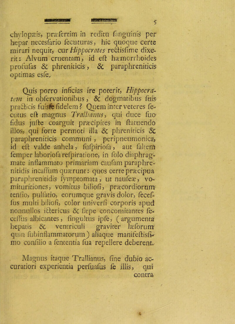 chylo pacis, pra'fertim in reditu (anguinis per hepar necesfario (ecuturas, hic quoque certe mirari nequit, cur Hippocrates redtisfime dixe- rit: Alvum cruentam, id eft hainorrhoides prorufas St phreniticis, St paraphreniticis optimas esfe. Quis porro inficias ire poterit, Hippocra- tem in obfervationibus, & dogmatibus (his pradfrcis fuisfe fidelem ? Quem inter veteres fe- cutus eft magnus Trallianus, qui duce fuo fidus jufte coarguit praecipites in ftatuendo illos, qui forte permoti illa St phreniticis St paraphreniticis communi , peripneumonica, id eft valde anhela, fufpiriofa, aut falteni femper laboriofarefpiratione, in folo diaphrag- mate inflammato primariam caufam paraphre- nitidis incafium quaerunt: quos certe pracipua paraphrenitidis (ymptomata, ut naufeae, vo- mituritiones, vomitus biliofi, praecordiorum tenfio, pullatio, eorumque gravis dolor, fecefc (us multi biliofi, color univerfi corporis apud nonnullos idtericus St firpe concomitantes fe* celTlis albicantes, (ingultus ipfe, (argumenta hepatis St ventriculi graviter fcefbrum* qum fubinflammatorum) aliaque manifeftisft»- mo confilio a fententia fua repellere deberent. Magnus itaque Trallianus, fine dubio ac- curatiori experientia perfuafus fe illis, qui contra