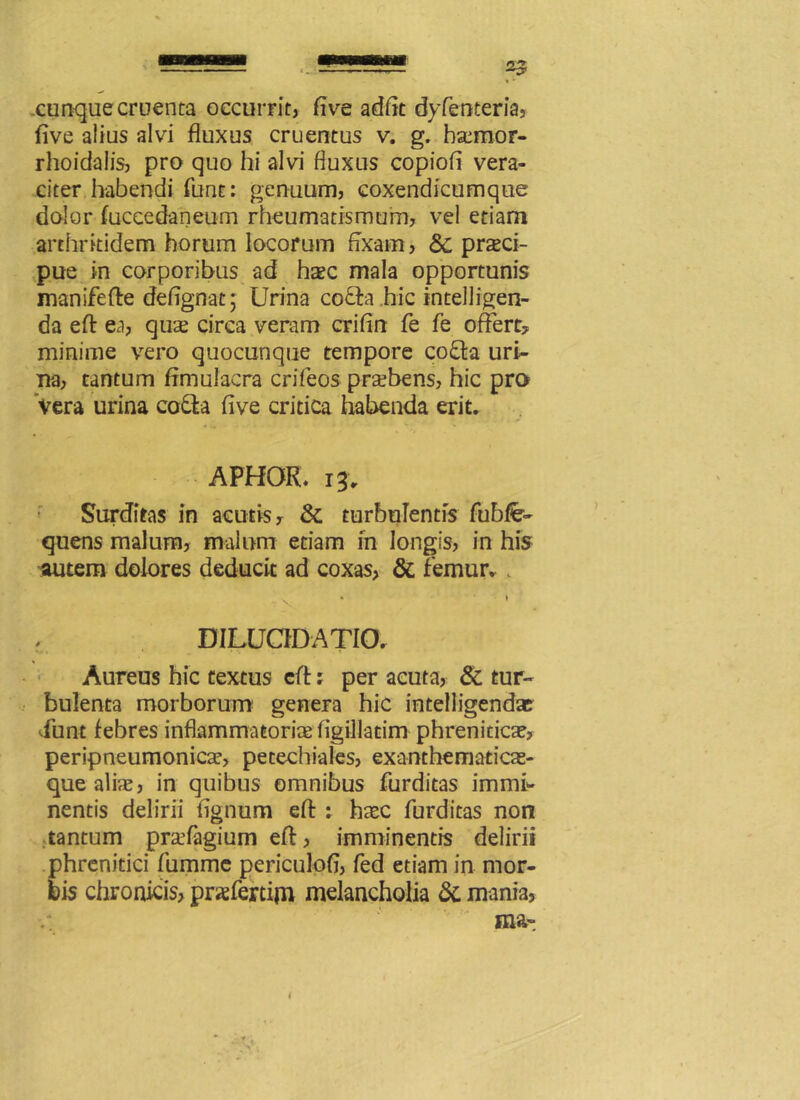 cunque cruenta occurrit, (ive adiit dyfenteria, five alius alvi fluxus cruentus v. g. hsemor- rhoidalis, pro quo hi alvi fluxus copiofi vera- citer habendi funt: genuum, coxendicumque dolor fuccedaneum rheumatismum, vel etiam arthritidem horum locorum fixam, praeci- pue in corporibus ad haec mala opportunis manifefte defignat; Urina co£ta hic intelligen- da efl: ea, qus circa veram crifin fe fe offert? minime vero quocunque tempore co£fa uri- na, tantum fimulacra crifeos praebens, hic pro Vera urina co&a five critica habenda erit. APHOR. 13, Surditas in acutis, & turbulentis fubfe- quens malum, malum etiam in longis, in his autem dolores deducit ad coxas, & femur. DILUCIDATIO. Aureus hic textus efl:: per acuta, & tur- bulenta morborum^ genera hic intelligendae iunt febres inflammatoria figillacim phrenitica?, peripneumonicte, petechiales, exanthematicas- que alias, in quibus omnibus furditas immi- nentis delirii fignum efl : haec furditas non tantum pradagium efl, imminentis delirii phrenitici fumme periculofi, fed etiam in mor- bis chronicis, pnefertim melancholia 5i mania, ma- i