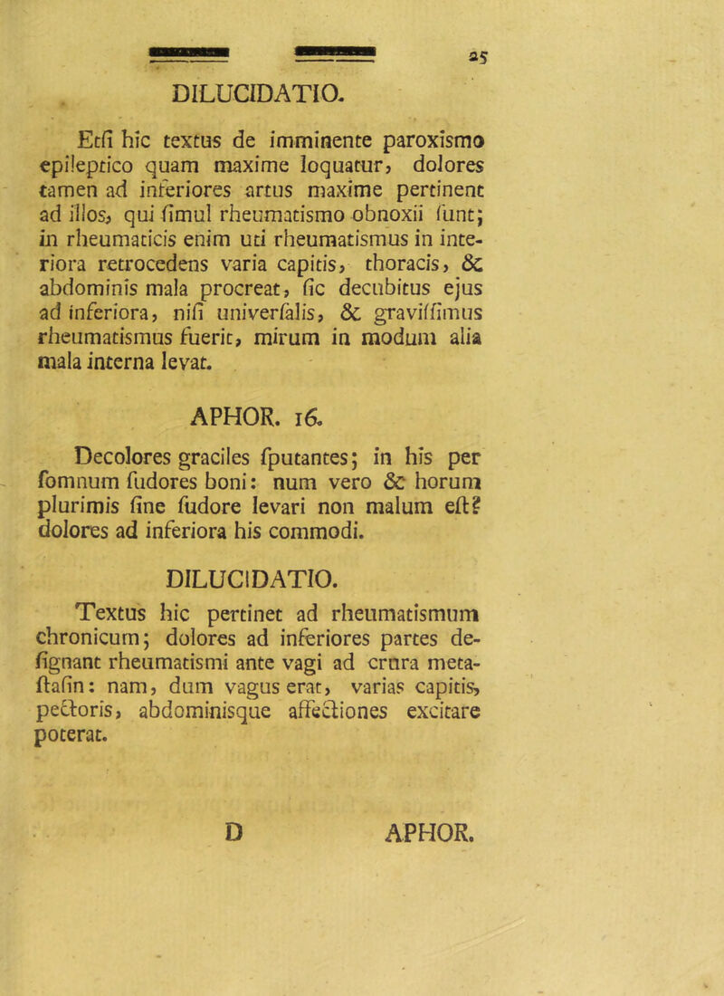 S5 DILUCIDATia Etfi hic textus de imminente paroxismo epileptico quam maxime loquatur, dolores tamen ad interiores artus maxime pertinent ad illos, qui fimul rheumatismo obnoxii iuntj in rheumaticis enim uti rheumatismus in inte- riora retrocedens varia capitis, thoracis, abdominis mala procreat, fic decubitus ejus ad inferiora, nifi univerfalis, &, gravidimus rheumatismus fuerit, mirum in modum alia mala interna levat. APHOR. 160 Decolores graciles fputantes; in his per fomnum fudores boni: num vero & horum plurimis fine fudore levari non malum eft? dolores ad inferiora his commodi. DILUC1DATIO. Textus hic pertinet ad rheumatismum chronicum; dolores ad inferiores partes de- fignant rheumatismi ante vagi ad crura meta- ftafin: nam, dum vagus erat, varias capitis, pectoris, abdominisque affectiones excitare poterat.