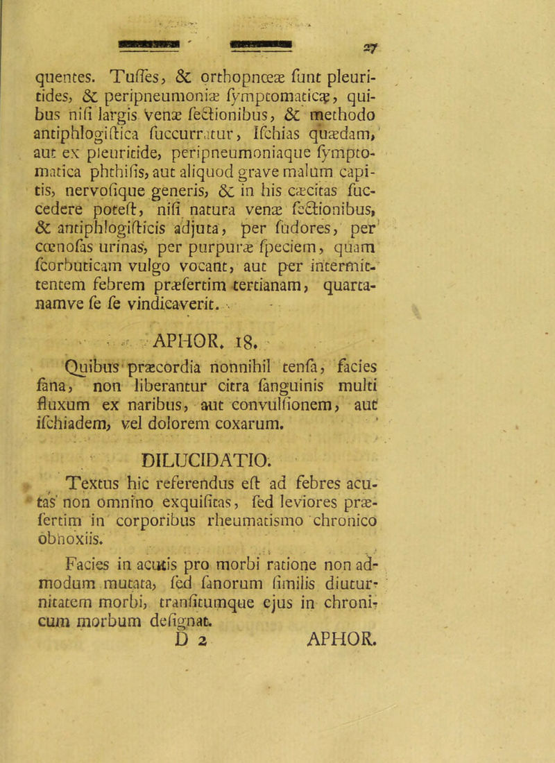 quentes. Tuffes, & orthopnceas funt pleuri- tides, «St peripneumonia; fymptomatic^, qui- bus ni fi largis vena? fecfionibus, & methodo antiphlogiftica fuccumtur, Ifchias quasdam, aut ex pleuricide, peripneumoniaque fympto- matica phthifis, aut aliquod grave malum capi- tis, nervofique generis, 8c in his caecitas fuc- cedere poteff, nili natura venas fe&ionibus, & andphlogifticis adjuta, per fudores, per coenofas urinas, per purpura fpeciem, quam fcorbuticam vulgo vocant, aut per intermit- tentem febrem prcefertim tertianam, quarta- nam ve fe fe vindicaverit. ■ * • •*. APHOR. 18* ' Quibus praecordia nonnihil tenfa, facies fana, non liberantur citra fanguinis multi fluxum ex naribus, aut convullionem, aut ifchiadem, vel dolorem coxarum. . * •, i DILUCIDATIO. Textus hic referendus eft ad febres acu- tas non omnino exquifitas, fed leviores pra- fertim in corporibus rheumatismo chronico obnoxiis. Facies in acutis pro morbi ratione non ad- modum mutata, led fanorum fimilis diutur- nitatem morbi, tranhtumque ejus in chronh cum morbum defignat.