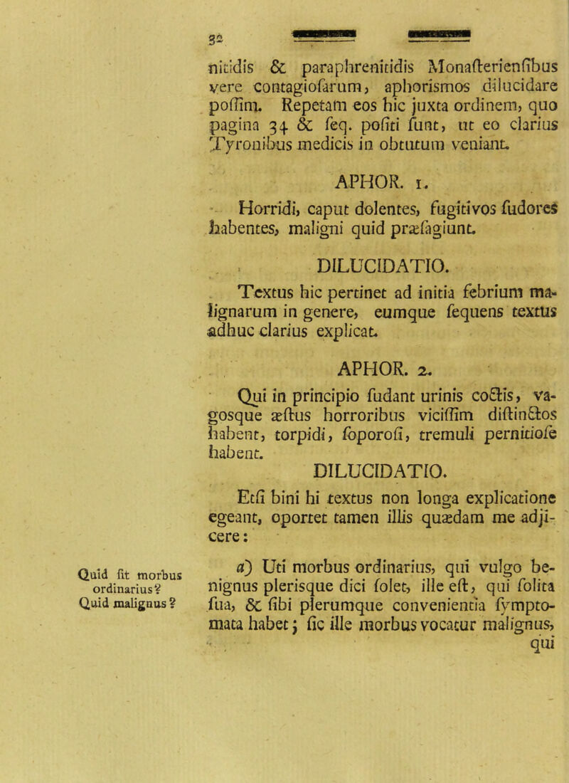 niddis & paraphrenitidis Monafterienfibus vere contagiofarum, aphorismos dilucidare poffim. Repetam eos hic juxta ordinem, quo pagina 34 & feq. politi funt, ut eo clarius Tyronibus medicis in obtutum veniant. APHOR. i. Horridi, caput dolentes, fugitivos fudores habentes, maligni quid pradagiunt. . r DILUCIDATIO, Textus hic pertinet ad initia febrium ma- lignarum in genere, eumque fequens textus adhuc clarius explicat. APHOR. 2. Qui in principio fudant urinis coftis, va- gosque asftus horroribus viciffim diftinftos habent, torpidi, foporofi, tremuli pernidofe habent. DILUCIDATIO. Etd bini hi textus non longa explicatione egeant, oportet tamen illis quadam me adji- cere : a) Uti morbus ordinarius, qui vulgo be- nignus plerisque dici folet, illeeft, qui folita fua, 3c fibi plerumque convenientia fympto- mata habet j fic ille morbus vocatur malignus,  , - qui Qaid fit morbus ordinarius? Quid malignus ?