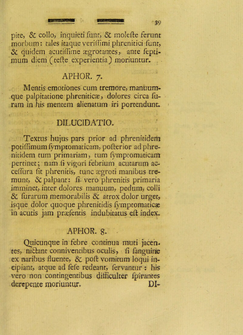 V'“ ■ pice, & collo, inquieti funt, & molefte ferunt morbum: tales itaque verifllmi phrenitici funt, & quidem acutiflime aegrotantes, ante fepti- mum diem (tefte experientia) moriuntur. APHOR. 7. Mentis emotrones cum tremore, manuum- que palpitatione phreniticae, dolores circa fu- ram in his mentem alienatum iri portendunt. DILUC1DATIO. Textus hujus pars prior ad phrenitidem potiffimumfymptomaticam, pofterior ad phre- nitidem tum primariam, tum fympcomaticam pertinet; nam (i vigori febrium acutarum ac- ceifura fit phrenitis, tunc aegroti manibus tre- munt, & palpant: fi. vero phrenitis primaria imminet, inter dolores manuum, pedum, colli & furarum memorabilis & atrox dolor urget, isque dolor quoque phrenitidis fymptomaticae in acutis jam praefentis indubitatus eft index. APHOR. g. • Quicunque in febre continua muti jaceri- tes, niflant conniventibus oculis, fi fanguine ex naribus fluente, &: poft vomitum loqui in- cipiant, atque ad fefe redeant, fervantur : his vero non contingentibus difficulter fpirantes derepente moriuntur, DI-