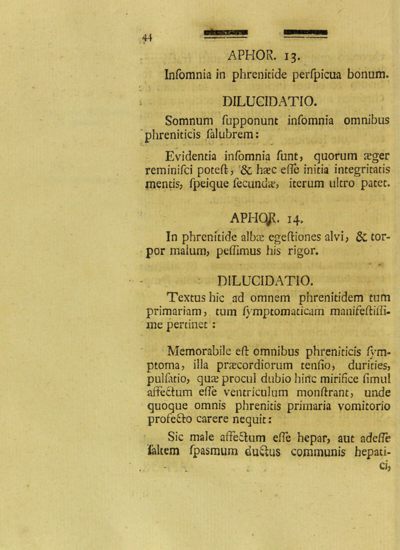 APHOR. 13. Infomnia in phrenitide perfpicua bonum* DILUCIDATIO. Somnum fupponunt infomnia omnibus phreniticis falubrem: Evidentia infomnia funt, quorum seger reminifci poteft? Sc haec e fle initia integritatis mentis? fpeique fecunda? iterum ultro patet. APHqft* 14. In phrenitide albae egeftiones alvi? & tor- por malum? petfimus his rigor. DILUCIDATIO. Textus hic ad omnem pnrenitidem tum primariam? tum fymptomaticam manifeftiffi- me pertinet : Memorabile eft omnibus phreniticis fym- ptoma? illa praecordiorum tenfio? durities? pulfatio? qux procul dubio hinc mirifice fimul affettum effe ventriculum monftrant? unde quoque omnis phrenitis primaria vomitorio profefto carere nequit: Sic male affectum effe hepar? aut adefle faltem fpasmum duStus communis hepati-