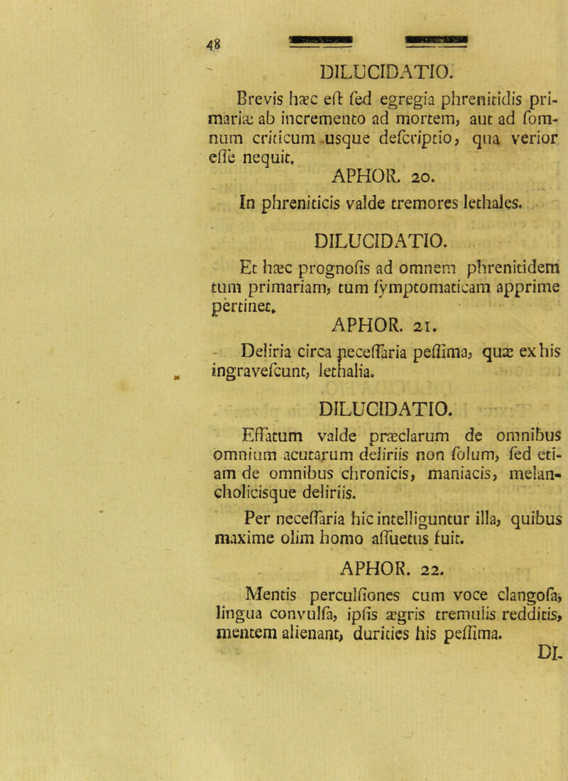 DILUCIDATIO. Brevis ha?c eft fed egregia phrenitidis pri- maria: ab incremento ad mortem, aut ad fom- num criticum usque defcriptio, qua verior efie nequit, APHOR. 20. -A. In phreniticis valde tremores lethales. DILUCIDATIO. Et htec prognofis ad omnem phreniridem tum primariam, tum fymptomaticam apprime pertinet, APHOR. 21. Deliria circa peceffaria peflima, qu& ex his ingravefcunt, lethalia. DILUCIDATIO. Effatum valde preciarum de omnibus omnium acutarum deliriis non Polum, fed eti- am de omnibus chronicis, maniacis, melan- cholicisque deliriis. Per neceffaria hicintelliguntur illa, quibus maxime olim homo affuetus fuit. APHOR. 22. Mentis perculfiones cum voce clangofa, lingua convulla, ipfis a:gris tremulis redditis, mentem alienant, durities his peffima. DI.