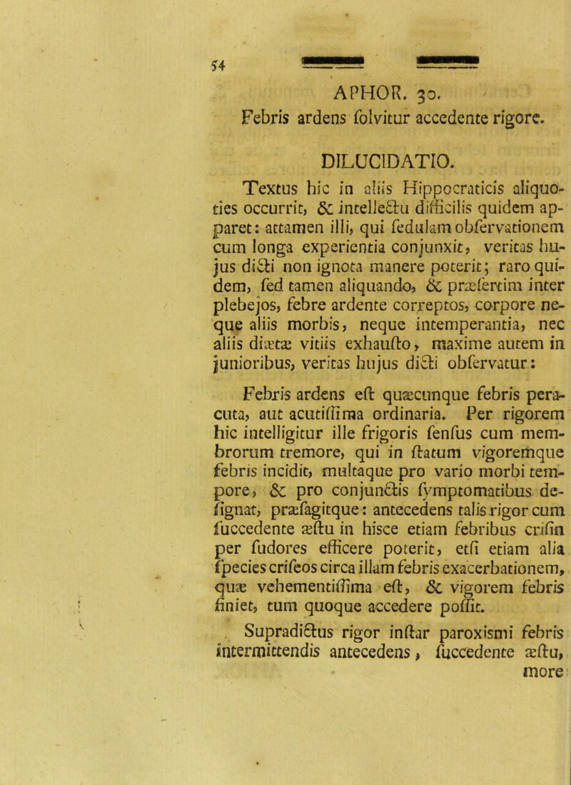 Febris ardens folvitur accedente rigore. DILUCIDATIO. Textus hic in aliis Hippocraticis aliquo- ties occurrit, &c intellectu difficilis quidem ap- paret: attamen illi, qui fedulam obfervationem cum longa experientia conjunxit, veritas hu- jus diCti non ignota manere poterit; raro qui- dem, fed tamen aliquando, 6c praefercim inter plebejos, febre ardente correptos, corpore ne- que aliis morbis, neque intemperantia, nec aliis ducta; vitiis exhaufto, maxime autem in junioribus, veritas hujus difti obfervatur: Febris ardens eft quscunque febris pera- cuta, aut acutiffima ordinaria. Per rigorem hic intelligitur ille frigoris fenfus cum mem- brorum tremore, qui in flatum vigoremque febris incidit, multaque pro vario morbi tem- pore, &; pro conjunftis fymptomatibus de- fignat, prsefagitque: antecedens talis rigor cum fuccedente xftu in hisce etiam febribus crifin per fudores efficere poterit, etfi etiam alia ipecies crifeos circa illam febris exacerbationem, quas vehementiffima efl, &, vigorem febris bniet, tum quoque accedere poffit. Supradi&us rigor inflar paroxismi febris intermittendis antecedens, fuccedente $flu,