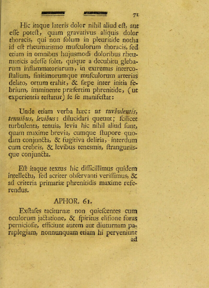 Hfc itaque lateris dolor nihil aliud eft, aut ede poteft* quam gravativus aliquis dolor thoracis, qui non folum in pleuridde notha id eft rheumatismo mufculorum thoracis* fed etiam in omnibus hujusmodi doloribus rheu- maticis adeffe folet, quique a decubitu gleba- rum inflammatoriarum, in extremas inrerco- ftalium* flnitimorumque mufculorum arterias delato* ortum trahit* 8c fxpe inter initia fe- brium, imminente prasferdm phrenitide* (ut experientia teftaturj fe fe manifeftat; Unde etiam verba haec: ut turbulentis, tenuibus* levibus: dilucidari queunt; fcilicet turbulenta* tenuia, levia hic nihil aliud funt, quam maxime brevia, cumque ftupore quo- dam conjunCta* & fugitiva deliria, ■ interdum cum crebris, 3c levibus tenesmis* ftranguriis- que conjunCta. Efl: itaque textus hic difficillimus quidem intellectu, fed acriter obfervanti veriffimus, 8c ad criteria primaria phrenitidis maxime refe- rendus. APHOR. 6u Exflafes taciturnas non quiefeentes cum oculorum jaCtadone, & fpiritus elifione foras perniciofe* efficiunt autem aut diuturnam pa- raplegiam, nonnunquam etiam hi peryeniunt ad