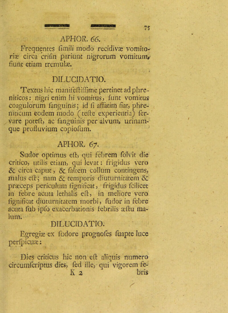 APHOR. 66. Frequentes fimili modo recidiva? vomito-- ria? circa crifin pariunt nigrorum vomitunv fiunt etiam tremula. • .rf • * /1 ... i DILUCIDATIO. Textus hic manifeftifiime pertinet ad phre- niticos: nigri enim hi vomitus» funt vomitus coagulorum fanguinis; id fi affatim fiat, phre- niticum eodem modo (tefte experientia) fer- vare poteft, ac fanguinis per alvum, urinam- que profluvium copiofum. APHOR. 67. Sudor optimus eft, qui febrem folvit die critico, utilis etiam, qui levat: frigidus vero &; circa caput, & falcem collum contingens, malus eft; nam 8c temporis diuturnitatem & prseceps periculum fignificat, frigidus fcilicet in febre acuta lethalis eft, in meliore vero fignificat diuturnitatem morbi, fudor in febre acuta fub ipfo exacerbationis febrilis aeftu ma- lum. DILUCIDATIO. Egregia? ex fudore prognofes fuapte luce perfpicuae: Dies criticus hic non eft aliquis numero circumfcriptus dies, fed ille, qui vigorem fe- li 2 bris s