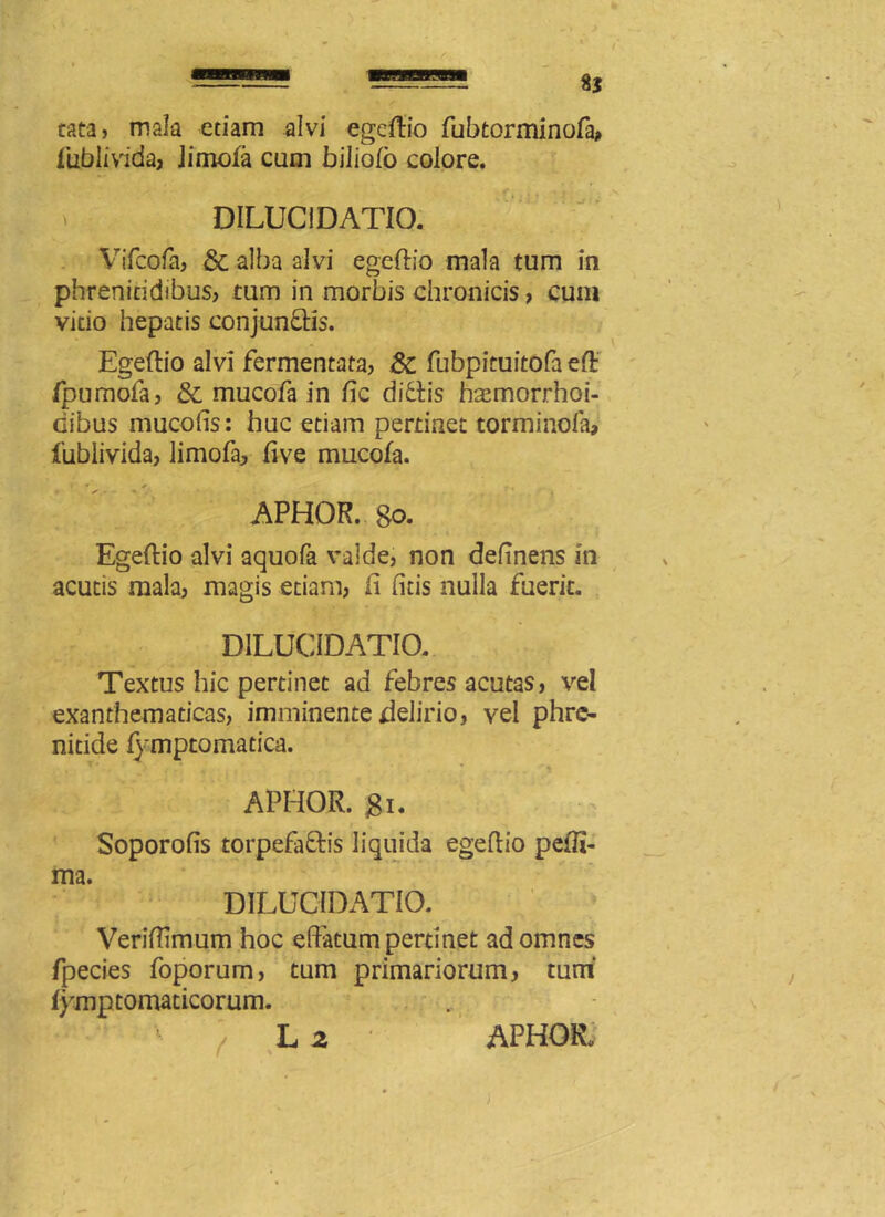 8J cata, mala etiam alvi egeiftio fubtorminofa? lubiivida, iimofa eam biliofo colore. » DILUCIDATIO. Vifcofa, & alba alvi egeftio mala tum in phrenitidibus? tum in morbis chronicis ? cum vitio hepatis conjunftis. Egeflio alvi fermentata? 8c fubpituitofa eft fpumofa, & mucofa in fic ditiis hasmorrhoi- Gibus mucoffs: huc etiam pertinet torminofa, fubiivida, limofa? five mucofa. r' * ~ * APHOR. go. Egeflio alvi aquofa valde, non delinens in acutis mala? magis etiam? fi (itis nulla fuerit. DILUCIDATIO. Textus hic pertinet ad febres acutas, vel exanthematicas, imminente delirio? vel phre- nitide lymptomatica. r* • ** • .. APHOR. gi. Soporofis torpefa&is liquida egeflio peiTi- ma. DILUCIDATIO. Veriffimum hoc effatum pertinet ad omnes fpecies foporum, tum primariorum, tum' fymptomaticorum. L 2 APHOR,