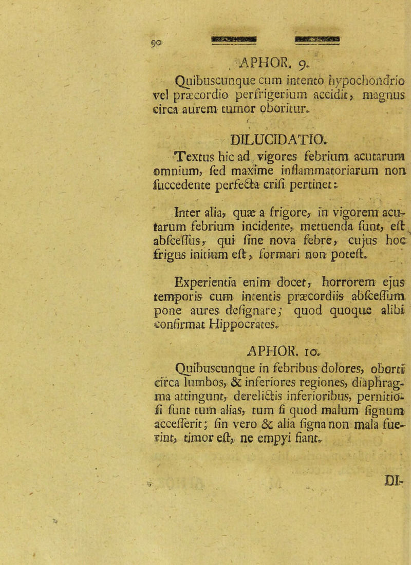 . -APHGR. 9. Quibuscunque cum intento hypochondrio vel praecordio perfrigerium accidit, magnus circa aurem tumor oboritur* r DILUCIDATia . Textus hic ad vigores febrium acutarum omnium, fed maxime inflammatoriarum non fuccedente perfefta crifl pertinete v. . . • \ Inter alia, quae a frigore, in vigorem acu- tarum febrium incidente, metuenda funt, eft abfceflus, qui fine nova febre, cujus hoc frigus initium efl; , formari non poteft* Experientia enim docet, horrorem ejus temporis eum intentis prascordiis abfceflum pone aures defignare; quod quoque alibi confirmat Hippocrates.. APHOR. ra Quibuscunque in febribus dolores, oborti circa lumbos, & inferiores regiones, diaphrag- ma attingunt, derelictis inferioribus, pernitio- fi funt tum alias, tum fi quod malum fignum acceflerit; fin vero & alia fignanon mala fue- rint, timor efl* ne empyi flanto .1