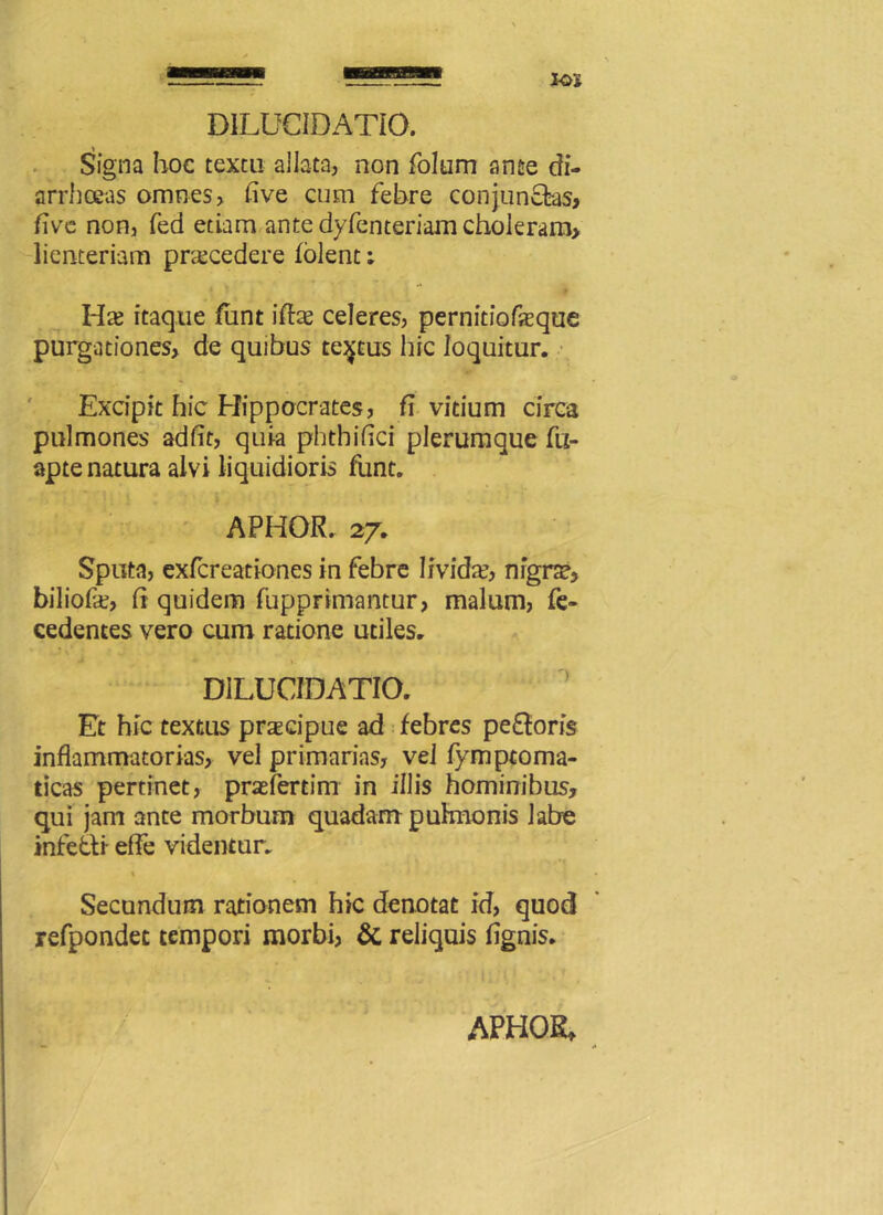 DILUCIDATIO. Signa hoc textu allata, non folum ante di- arrhceas omnes, five cum febre conjunctas, flve non, fed etiam ante dyfenteriam choleram, lienteriam praecedere folent: Hae itaque fimt iftae celeres, pernitiofaeque purgationes, de quibus tectus hic loquitur. Excipit hic Hippocrates, fi vitium circa pulmones adiit, quia phthiflci plerumque fu- apte natura alvi liquidioris funt. APHOR. 27. Sputa, exfcreationes in febre livida?, nigrae, biliofce, It quidem fupprimantur, malum, fe- cedentes vero cum ratione utiles. DILUCIDATIO. Et hic textus praecipue ad febres pe&oris inflammatorias, vel primarias, vel fymptoma- ticas pertinet, praefer tini in illis hominibus, qui jam ante morbum quadam pulmonis labe infefti efle videntur. % Secundum rationem hic denotat id, quod refpondet tempori morbi, & reliquis flgnis.