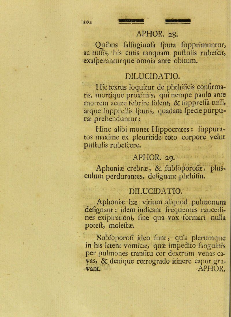 Quibus falfuginofa fputa fupprimuntur, ac tuftis, his cucis tanquam puftulis rubefcit, exafperanturque omnia ante obitum. DILUCIDATIO. Hic textus loquitur de phthificis confirma- tis, mortique proximis, qui nempe paulo ante mortem acute febrire folent, & fupprefla tuffi, atque fuppreffis fpucis, quadam fpecie purpu- ras prehenduntur: Hinc alibi monet Hippocrates: fuppura- tos maxime ex pleuritide toto corpore velut puftulis rubelcere. APHOR. 29. Aphonia crebra, & fubfoporofte, plus- culum perdurantes, defignant phthifin. DILUCIDATIO. Aphonias has vicium aliquod pulmonum defignant: idem indicant frequentes raucedi- nes ex fp i ratio ni, fine qua vox formari nulla poteft, moleftas. Subfoporofi ideo funt, quia plerumque in his latent vomica?, qu$ impedito fanguinis per pulmones tranfitu cor dextrum venas ca- vas, dc denique retrogrado itinere caput gra- vant. APHOR.