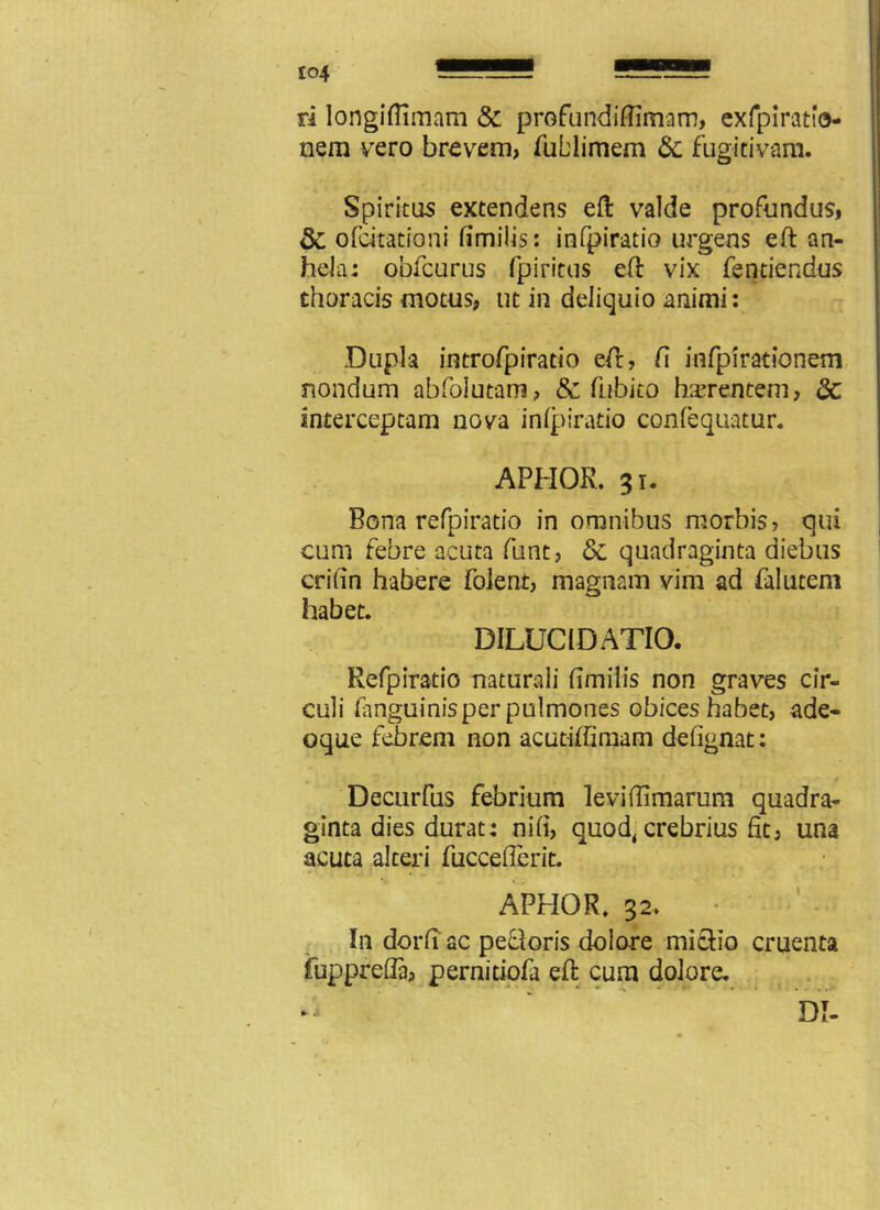 ri longifiimam & profundiffimam, exfpiratio- nem vero brevem, fublimem 8c fugitivam. Spiritus extendens eft valde profundus, 8z ofdtatroni fimilis: infpiratio urgens eft an- hela: obfcurus fpiritus eft vix fentiendus thoracis motus, ut in deliquio animi: Dupla introfpiratio eft, fi infpiradonem nondum abfolutam, & fubito haerentem, 8c interceptam nova infpiratio confequatur. APHOR. 31. Bona refpiratio in omnibus morbis? qui cum febre acuta ftint, & quadraginta diebus crifin habere folent, magnam vim ad falutem habet. DILUCIDATIO. Refpiratio naturali fimilis non graves cir- culi (anguinis per pulmones obices habet, ade- oque febrem non acutiffimam defignat: Decurfus febrium leviftlmarum quadra- ginta dies durat: nifi, quod, crebrius fit, una acuta alteri fuccefierit. APHOR. 32. • In dorfi ac pedoris dolore mictio cruenta fupprefla, pernitiofa eft cum dolore. DI- .i