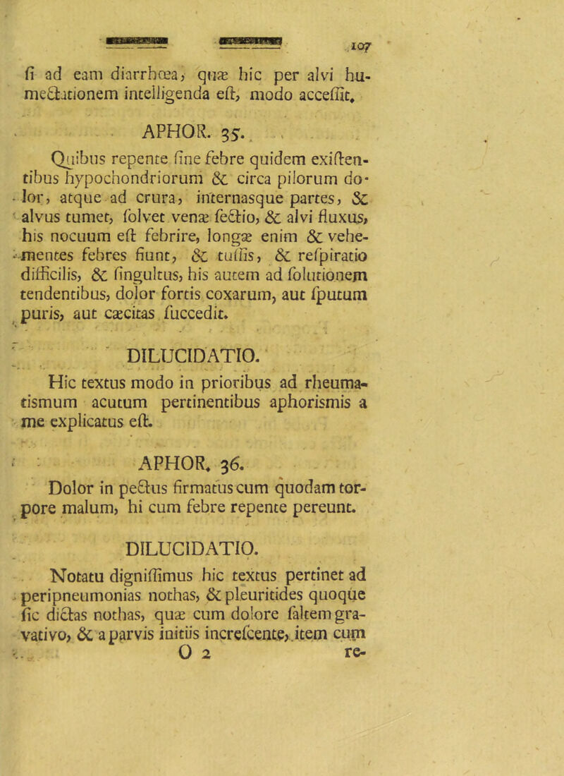 fi ad eam diarrhoea, qus hic per alvi hu- me&ationem intelligenda efi:, modo acceffit, APHOR. 55. > - Quibus repente fine febre quidem exi(len- tibus hypochondriorum & circa pilorum do* - lor, atque ad crura, internasque partes, Sc alvus tumet, (olvet venae feftio, <$c alvi fluxus, his nocuum efi: febrire, longae enim & vehe- -• mentes febres fiunt, & tufiis, & refpiratio difficilis, & fingultus, his autem ad folutionem tendentibus, dolor fortis coxarum, aut fputum puris, aut caecitas fuccedit. ' • r • 1 • • . 'i ‘ DILUCIDATIO. * » • -• * I . * » .* . .w •*♦.* * •• Hic textus modo in prioribus ad rheuma- tismum acutum pertinentibus aphorismis a me explicatus efi:. * : APHOR. 36. Dolor in pe£tus firmatus cum quodam tor- pore malum, hi cum febre repente pereunt. DILUCIDATIO. Notatu dignifiimus hic textus pertinet ad peripneumonias nothas, &pleuritides quoque fic dictas nothas, quae cum dolore falcem gra- vacivo, & a parvis initiis increlcente, item cum 0 2 re-