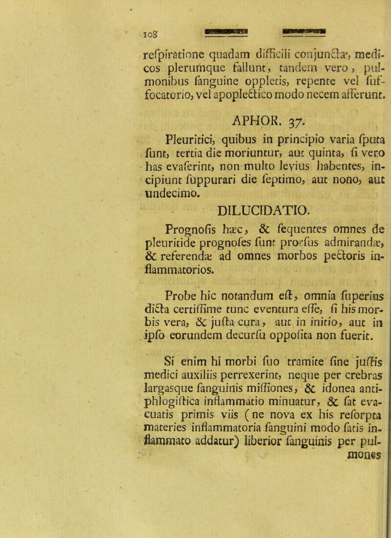 refpiratione quadam difficili conjunfta?, medi- cos plerumque fallunt, tandem vero, pul- monibus fanguine oppletis, repente vel fuf- focatorio, vel apopleftico modo necem afferunt. APHOR. 37. Pleuritici, quibus in principio varia fputa funt, tertia die moriuntur, auc quinta, fi vero has evaferint, non multo levius habentes, in- cipiunt fuppurari die feptimo, aut nono, aut undecimo. DILUCIDATIO. Prognofis ha:c, & fequentes omnes de pleuritide prognofes funt proffus admiranda, & referenda; ad omnes morbos pectoris in- flammatorios. Probe hic notandum eft, omnia fiiperius difta certiffime tunc eventura efle, fi his mor- bis vera, <3c jufta cura, auc in initio, aut in ipfo eorundem decurfu oppofita non fuerit. Si enim hi morbi fuo tramite fine juffis medici auxiliis perrexerint, neque per crebras largasque fanguinis miffiones, Sc idonea anti- phlogiftica inflammatio minuatur, 8c fat eva- cuatis primis viis (ne nova ex his reforpta materies inflammatoria fanguini modo fatis in- flammato addatur) liberior fanguinis per pul- mones