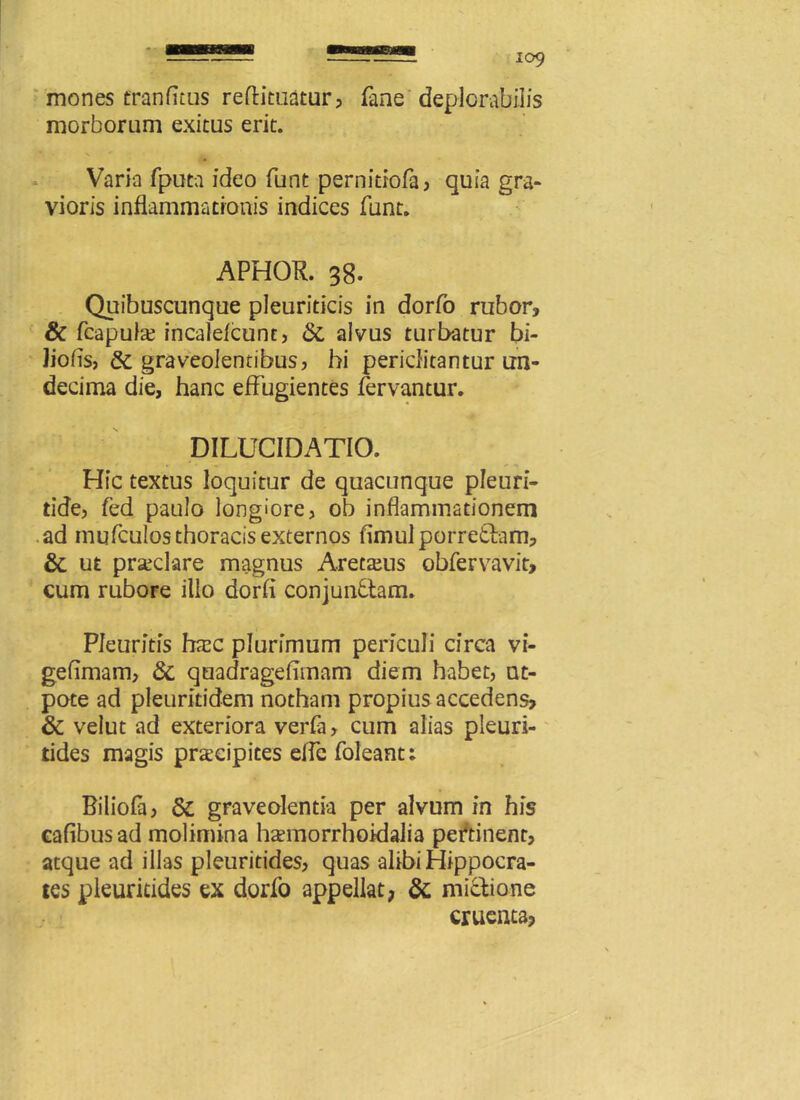 mones franfitus reftituatur, fane deplorabilis morborum exitus erit. Varia fputa ideo funt pernitiofa, quia gra- vioris inflammationis indices funt. APHOR. 38. Quibuscunque pleuriticis in dorfo rubor, & fcapula? incaleicunt, & alvus turbatur bi- Jiofis, & graveolentibus, hi periclitantur un- decima die, hanc effugientes fervantur. DILUCIDATIO. Hic textus loquitur de quacunque pleuri- tide, fed paulo longiore, ob inflammationem ad mufculos thoracis externos fimulporretiam, & ut praeclare magnus Aretteus obfervavit, cum rubore illo dorfl conjunctam. Pleuritis hrec plurimum periculi circa vi- gefimam, & quadrageflmam diem habet, nt- pote ad pleuritidem notham propius accedens, & velut ad exteriora verfa, cum alias pleuri- tides magis praecipites elfe foleant; Biliofa, graveolentia per alvum in his cafibusad molimina h^morrhoidalia pertinent, atque ad illas pleuritides, quas alibi Hippocra- tes pleuritides ex dorfo appellat, & mictione cruenta,