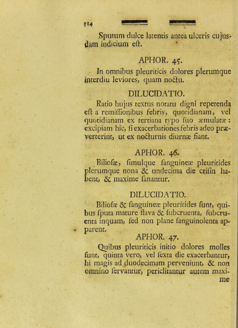 Sputum dulce latentis antea ulceris cujus- dgm indicium eft. APHOR. 4?. In omnibus pleuriticis dolores plerumque interdiu leviores, quam no&u. DILUCIDATIO. Ratio hujus textus notatu digni repetenda eft a remiflionibus febris, quotidianam, vel quotidianam ex tertiana typo fuo aemulatae: excipiam hic, fi exacerbationes febris adeo prae- venerint, ut ex nofturnis diurnx fiant. APHOR. 46. Biliofae, fimulque fanguineae pleuriddes plerumque nona & undecima die crifin ha- bent, & maxime fanantur. DILUCIDATIO. Biliofe 3c fanguineae pleuritides funt, qui- bus fputa mature flava & fubcruenta, fubcru- enta inquam, fed non plane fanguinolenta ap- parent. APHOR. 47. Quibus pleuriticis initio dolores molles funt, quinta vero, vel fexta die exacerbantur, hi magis ad duodecimam perveniunt, & non omnino fervantur, periclitantur autem maxi- me